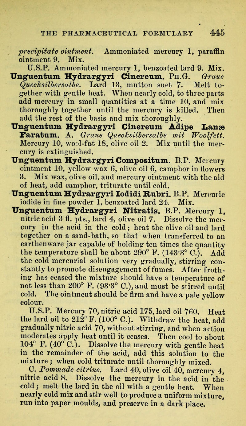 precipitate ointment, Ammoniated mercury 1, paraffin ointment 9. Mix. U.S.P. Ammoniated mercury 1, benzoated lard 9. Mix. Ungfuentum Hydrargyri Cinereum. Ph.G. Graue Quechsilhersalhe. Lard 13, mutton suet 7. Melt to- gether with gentle heat. When nearly cold, to three parts add mercury in small quantities at a time 10, and mix thoroughly together until the mercury is killed. Then add the rest of the basis and mix thoroughly. Unguentum Hydrargyri Cinereum Adipe Lanse Faratum. A. Graue QuecJcsilbersalbe mit Woolfett. Mercury 10, wool-fat 18, olive oil 2. Mix until the mer- cury is extinguished. XTnguentum Hydrargyri Compositum. B.P. Mei cury ointment 10, yellow^ wax 6, olive oil 6, camphor in flowers 3. Mix w^ax, olive oil, and mercury ointment with the aid of heat, add camphor, triturate until cold. Unguentum Hydrargyri lodidi Rubri. B.P. Mercuric iodide in fine powder 1, benzoated lard 24. Mix. Unguentum Hydrargyri Nitratis. B.P. Mercury 1, nitric acid 3 fl. pts., lard 4, olive oil 7. Dissolve the mer- cury in the acid in the cold; heat the olive oil and lard together on a sand-bath, so that when transferred to an earthenware jar capable of holdinp: ten times the quantity the temperature shall be about 290° F. (143-3'^ C). Add the cold mercurial solution very gradually, stirring con- stantly to promote disengagement of fumes. After froth- ing has ceased the mixture should have a temperature of not less than 200° P. (93*3° C.),and must be stirred until cold. The ointment should be firm and have a pale yellow colour. U.S.P. Mercury 70, nitric acid 175, lard oil 760. Heat the lard oil to 212° F. (100^ C). Withdraw the heat, add gradually nitric acid 70, without stirring, and when action moderates apply heat until it ceases. Then cool to about 104° F. (40° C). Dissolve the mercury with gentle heat in the remainder of the acid, add this solution to the mixture ; when cold triturate until thoroughly mixed. ^ C. Pommade citrine. Lard 40, olive oil 40, mercury 4, nitric acid 8. Dissolve the mercury in the acid in the cold; melt the lard in the oil with a gentle heat. When nearly cold mix and stir w^ell to produce a uniform mixture, run into paper moulds, and preserve in a dark place.