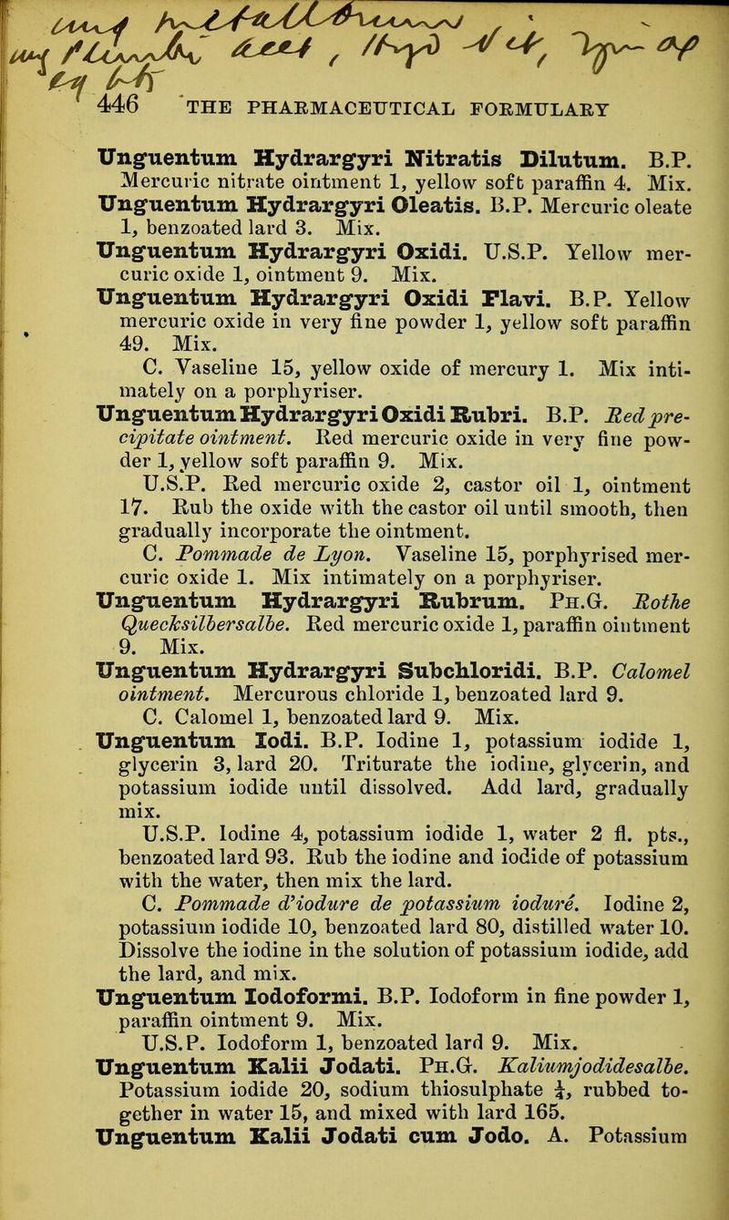 . 446 THE PHARMACEUTICAL FORMFLARY Ungfuentum Hydrargyri Nitratis Dilutum. B.P. Mercuric nitrate ointment 1, yellow soft paraffin 4. Mix. Unguentum Hydrargfyri Oleatis. B.P. Mercuric oleate 1, benzoated lard 3. Mix. Ungfuentum Hydrargyri Oxidi. U.S.P. Yellow mer- curic oxide 1, ointment 9. Mix. Unguentum Hydrargyri Oxidi Plavi. B.P. Yellow mercuric oxide in very fine powder 1, yellow soft paraffin 49. Mix. C. Vaseline 15, yellow oxide of mercury 1. Mix inti- mately on a porpliyriser. Unguentum Hydrargyri Oxidi Rubri. B.P. Bed pre- cipitate ointment. Red mercuric oxide in very fine pow- der 1, yellow soft paraffin 9. Mix. U.S.P. Bed mercuric oxide 2, castor oil 1, ointment 17. Rub the oxide with the castor oil until smooth, then gradually incorporate the ointment. C. Fommade de Lyon. Vaseline 15, porphyrised mer- curic oxide 1. Mix intimately on a porphyriser. Unguentum Hydrargyri Rubrum. Ph.G. Rothe QuecTcsilhersalle. Red mercuric oxide 1, paraffin ointment 9. Mix. Unguentum Hydrargyri SubcMoridi. B.P. Calomel ointment. Mercurous chloride 1, benzoated lard 9. C. Calomel 1, benzoated lard 9. Mix. Unguentum lodi. B.P. Iodine 1, potassium iodide 1, glycerin 3, lard 20. Triturate the iodine, glycerin, and potassium iodide until dissolved. Add lard, gradually mix. U.S.P. Iodine 4, potassium iodide 1, water 2 fl. pts., benzoated lard 93. Rub the iodine and iodide of potassium with the water, then mix the lard. C. Fommade dHodure de potassium iodure. Iodine 2, potassium iodide 10, benzoated lard 80, distilled water 10. Dissolve the iodine in the solution of potassium iodide, add the lard, and mix. Unguentum lodoformi. B.P. Iodoform in fine powder 1, paraffin ointment 9. Mix. U.S.P. Iodoform 1, benzoated lard 9. Mix. Unguentum Kalii Jodati. Ph.G. Kaliumjodidesalhe. Potassium iodide 20, sodium thiosulphate i, rubbed to- gether in water 15, and mixed with lard 165. Unguentum Kalii Jodati cum Jodo. A. Potassium