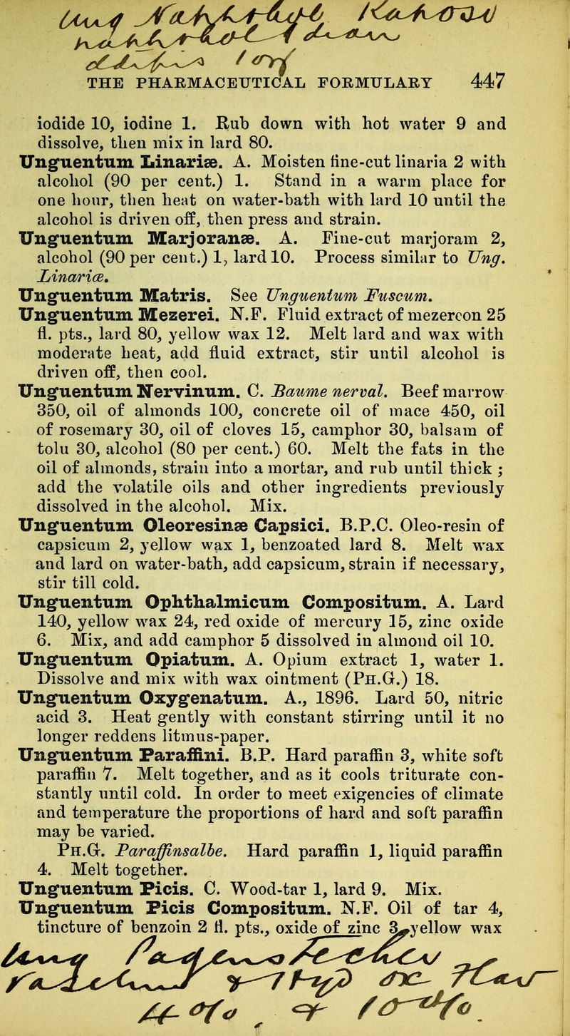 iodide 10, iodine 1. Rub down with hot water 9 and dissolve, then mix in lard 80. Unguentum Linariee. A. Moisten fine-cut linaria 2 with alcohol (90 per cent.) 1. Stand in a warm place for one hour, then heat on water-bath with lard 10 until the alcohol is driven off, then press and strain. Unguentum IVCarjoranse. A. Fine-cut marjoram 2, alcohol (90 per cent.) 1^, lard 10. Process similar to TJng» Linarice, Unguentum Matris. See Unguentum Fuscum. Unguentum Mezerei. N.F. Fluid extract of mezercon 25 fl. pts., lard 80, yellow wax 12. Melt lard and wax with moderate heat, add fluid extract, stir until alcohol is driven off, then cool. Unguentum Nervinum. C. Baume nerval. Beef marrow 350, oil of almonds 100, concrete oil of mace 450, oil of rosemary 30, oil of cloves 15, camphor 30, balsam of tolu 30, alcohol (80 per cent.) 60. Melt the fats in the oil of almonds, strain into a mortar, and rub until thick ; add the volatile oils and other ingredients previously dissolved in the alcohol. Mix. Unguentum Oleoresinae Capsici. B.P.C. Oleo-resin of capsicum 2, yellow wax 1, benzoated lard 8. Melt w^ax and lard on water-bath, add capsicum, strain if necessary, stir till cold. Unguentum Ophthalmicum Compositum. A. Lard 140, yellow wax 24, red oxide of mercury 15, zinc oxide 6. Mix, and add camphor 5 dissolved in almond oil 10. Unguentum Opiatum. A. Opium extract 1, water 1. Dissolve and mix with wax ointment (Ph.G.) 18. Unguentum Oxygenatum. A., 1896. Lard 50, nitric acid 3. Heat gently with constant stirring until it no longer reddens litmus-paper. Unguentum Faraffini. B.P. Hard paraffin 3, white soft paraffin 7. Melt together, and as it cools triturate con- stantly until cold. In order to meet exigencies of climate and temperature the proportions of hard and soft paraffin may be varied. Ph.G. Faraffinsalhe. Hard paraffin 1, liquid paraffin 4. Melt together. Unguentum Picis. C. Wood-tar 1, lard 9. Mix. Unguentum Ficis Compositum. N.P. Oil of tar 4, tincture of benzoin 2 H. pts., oxide of zinc S^yellow wax tr