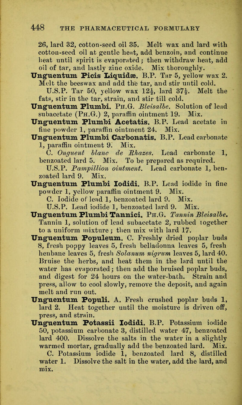 26, lard 32, cotton-seed oil 35. Melt wax and lard with cottoD-seed oil at gentle heat, add benzoin, and continue lieat until spirit is evaporated; then withdraw heat, add oil of tar, and lastly zinc oxide. Mix thoroughly. Ungfuentum Ficis Liquidse. B.P. Tar 5, yellow wax 2. Melt the beeswax and add the tar, and stir until cold. U.S.P. Tar 50, yellow wax 12^ lard 37^. Melt the fats, stir in the tar, strain, and stir till cold. Unguentum Flumbi. Ph.G. Bleisalhe. Solution of lead subacetate (Ph.G.) 2, paraffin ointment 19. Mix. Unguentum Flumbi Acetatis. B.P. Lead acetate in fine powder 1, paraffin ointment 24. Mix. Unguentum Flumbi Carbonatis. B.P. Lead carbonate 1, paraffin ointment 9. Mix. C. Onguent hlanc de Mhazes. Lead carbonate 1, benzoated lard 5. Mix. To be prepared as required. U.S.P. Pampillion ointment. Lead carbonate 1, ben- zoated lard 9. Mix, Unguentum Flumbi lodidi. B.P. Lead iodide in fine powder 1, yellow paraffin ointment 9. Mix. C. Iodide of lead 1, benzoated lard 9. Mix. U.S.P. Lead iodide 1, benzoated lard 9. Mix. Unguentum Flumbi Tannici. Ph.G. Tannin Bleisalhe, Tannin 1, solution of lead subacetate 2, rubbed together to a uniform mixture ; then mix with lard 17. Unguentum Fopuleum. C. Freshly dried poplar buds 8, fresh poppy leaves 5, fresh belladonna leaves 5, fresh henbane leaves 5, fresh Solanum nigrum leaves 5, lard 40. Bruise the herbs, and heat them in the lard until the water has evaporated; then add the bruised poplar buds, and digest for 24 hours on the water-bath. Strain and press, allow to cool slowly, remove the deposit, and again melt and run out. Unguentum Fopuli. A. Fresh crushed poplar buds 1, lard 2. Heat together until the moisture is driven ofP, press, and strain. Unguentum Fotassii lodidi. B.P. Potassium iodide 50, potassium carbonate 3, distilled water 47, benzoated lard 400. Dissolve the salts in the water in a slightly warmed mortar, gradually add the benzoated lard. Mix. C. Potassium iodide 1, benzoated lard 8, distilled water 1. Dissolve the salt in the water, add the lard, and mix.