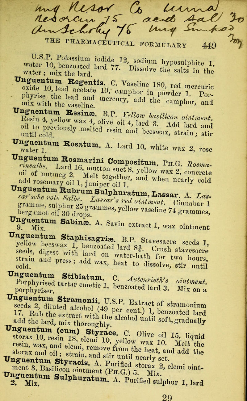 Unguentum Regfentis. C Vasplinp i«n a oxide mieid acefcafP in 1 ^ ''^^ mercuric ,.1 • acetate iO, camphor iu powder 1 Pr»,. . ^' white wax 2, rose Ungruentum Bosmarini Compositum P,t p 7? Xrngruentunx Sabine. A. Savin extract 1. wax ointment Ungruentum Staphisaarise R p cif, yellow beeswax 1, benzfate^ lari s^ p '^r^' seeds, digest witlJ lard on w^tLbath C tvti'^'^'^^ stra,n and press; add wax, ^^^l^Z^ porphjriser u«uzoatea lard 3. Mix on a Unguentum (cum) Stvrace P nr storax 10, resin IS^lf.Kt^Sw iax' W SxTd :S^dT^^'''^^^'^«h-* and^d* tt Unguentum Styrac^; A P, T'^^ ^ ^«ent 3 BasilieoSett fpn gs^^/' ^'^^ TTngruentun. SulpWtJ. A. plSfied^hur 1. ,ard 29