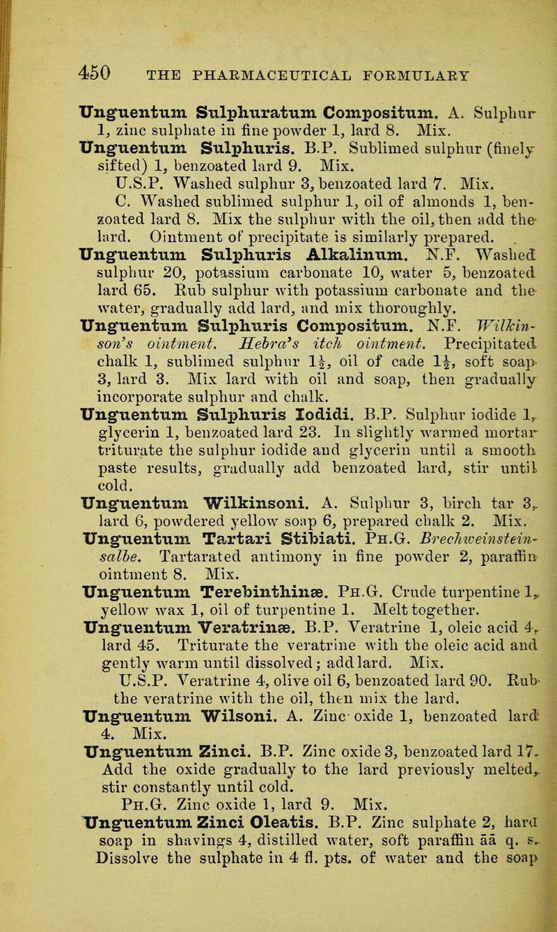 Unguentum Sulphuratum Compositum. A. Sulphur 1, zinc sulphate in fine powder 1, lard 8. Mix. Unguentum Sulphuris. B.P. Sublimed sulphur (finely sifted) 1, benzoated lard 9. Mix. U.S.P. Washed sulphur 3, benzoated lard 7. Mix. C. Washed sublimed sulphur 1, oil of almonds 1, ben- zoated lard 8. Mix the sulphur with the oil, then add the* lard. Ointment of precipitate is similarly prepared. Ung'iieiituni Sulphuris Alkalinum. N.F. Washed sulphur 20, potassium carbonate 10, water 5, benzoated lard 65. Rub sulphur with potassium carbonate and the water, gradually add lard, and mix thoroughly. Unguentum Sulphuris Compositum. N.F. Wilkin- son's ointment, Sehra's itch ointment. Precipitated chalk 1, sublimed sulphur oil of cade 1^, soft soap 3, lard 3. Mix lard with oil and soap, then gradually incorporate sulphur and chalk. Unguentum Sulphuris lodidi. B.P. Sulphur iodide 1,^ glycerin 1, benzoated lard 23. In slightly warmed mortar- triturate the sulphur iodide and glycerin until a smooth- paste results, gradually add benzoated lard, stir until cold. Unguentum Wilkinsoni. A. Sulphur 3, birch tar 3,. lard 6, powdered yellow soap 6, prepared chalk 2. Mix. Unguentum Tartari Stibiati. Ph.G. BrecMveinstein- salhe. Tartarated antimony in fine powder 2, paraffin ointment 8. Mix. Unguentum Terebinthinse. Ph.G. Crude turpentine 1,. yellow wax 1, oil of turpentine 1. Melt together. Unguentum Veratrinse. B.P. Veratrine 1, oleic acid 4> lard 45. Triturate the veratrine with the oleic acid and gently warm until dissolved; add lard. Mix. U.S.P. Veratrine 4, olive oil 6, benzoated lard 90. Rub- the veratrine with the oil, then mix the lard. Unguentum Wilsoni. A. Zinc oxide 1, benzoated lard 4. Mix. Unguentum Zinci. B.P. Zinc oxide 3, benzoated lard 17. Add the oxide gradually to the lard previously melted,, stir constantly until cold. Ph.G. Zinc oxide 1, lard 9. Mix. Unguentum Zinci Oleatis. B.P. Zinc sulphate 2, hard soap in shavings 4, distilled water, soft paraffin aa q. s.. Dissolve the sulphate in 4 fl. pts. of water and the soap