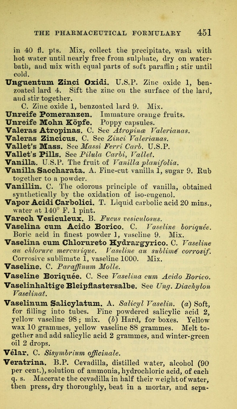 in 40 fl. pts. Mix, collect the precipitate, wash with hot water until nearly free from sulphate, dry on water- bath, and mix with equal parts of soft paraffin; stir until cold. Unguentum Zinci Oxidi. U.S.P. Zinc oxide 1, ben- zoated lard 4. Sift the zinc on the surface of the lard, and stir together. C. Zinc oxide 1, benzoated lard 9. Mix. Unreife Pomeranzen. Immature orange fruits. Unreife Mohn Kopfe. Poppy capsules. Valeras Atropinas. C. See AtropincB Valerianas. Valeras Zincicus. C. See Zinci Valerianas. Vallet's Mass. See Massi Ferri Carl, U.S.P. Vallet's Pills. See Tilida Carhi, Vallet. Vanilla. U.S.P. The fruit of Va^iilla planifolia. Vanilla Saccharata. A. Fine-cut vanilla 1, sugar 9. Rub together to a powder. Vanillin. C. The odorous principle of vanilla, obtained synthetically by the oxidation of iso-eugenol. Vapor Acidi Carbolici. T. Liquid carbolic acid 20 mins., water at 140° F. 1 pint. Varech. Vesiculenx. B. Fucus veslculosus. Vaselina cum Acido Borico. C. Vaseline loriquee. Boric acid in finest powder I, vaseline 9. Mix. Vaselina cum Clilorureto Hydrargyrico. C. Vaseline au chlorure mercutiqiie. Vaseline au snhlim^ corrosif. Corrosive sublimate 1, vaseline IGOO. Mix. Vaseline. C. Faraffinum Molle. Vaseline Boriquee. C. See Vaselina cum Acido Borico. Vaselinhaltige Bleipflastersalbe. See Ung. Diachylon Vaselinat. Vaselinum Salicylatum. A. Salicyl Vaselin. (a) Soft, for filling into tubes. Fine pow^dered salicylic acid 2, yellow vaseline 98; mix. (b) Hard, for boxes. Yellow wax 10 grammes, yellow vaseline 88 grammes. Melt to- gether and add salicylic acid 2 grammes, and winter-green oil 2 drops. Velar. C. Sisymbrium officinale. Veratrina. B.P. Cevadilla, distilled water, alcohol (90 per cent.), solution of ammonia, hydrochloric acid, of each q. s. Macerate the cevadilla in half their weight of water, then press, dry thoroughly, beat in a mortar, and sepa-