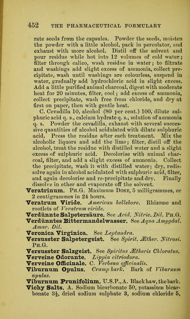 rate seeds from the capsules. Powder the seeds, moisten the powder with a little alcohol, pack in percolator, and exhaust with more alcohol. Distil off the solvent and pour residue while hot into 12 volumes of cold water; filter through calico, wash residue in water; to filtrate and washings add slight excess of ammonia, collect pre- cipitate, wash until washings are colourless, suspend in water, gradually add hydrochloric acid in slight excess. Add a little purified animal charcoal, digest with moderate heat for 20 minutes, filter, cool; add excess of ammonia, collect precipitate, wash free from chloride, and dry at first on paper, then with gentle heat. C. Cevadilla 10, alcohol (80 per cent.) 100, dilute sul- phuric acid q. s., calcium hydrate q. s., solution of ammonia q. s. Powder the cevadilla, exhaust with several succes- sive quantities of alcohol acidulated with dilute sulphuric acid. Press the residue after each treatment. Mix the alcoholic liquors and add the lime; filter, distil off the alcohol, treat the residue with distilled water and a slight •excess of sulphuric acid. Decolorise with animal char- coal, filter, and add a slight excess of ammonia. Collect the precipitate, wash it with distilled water; dry, redis- solve again in alcohol acidulated with sulphuric acid, filter, and again decolorise and re-precipitate and dry. Finally dissolve in ether and evaporate off the solvent. ITeratrinum. Ph.G. Maximum Dose, 5 milligrammes, or 2 centigrammes in 24 hours. Veratrum Viride. American hellelore. Rhizome and rootlets of Veratrum viride. ITerdiinnte Salpetersaure. See Acid. Nitric. Dil. Ph.G. Verdiinntes Bittermandelwasser. See Aqua Amygdal. Amar. Dil. Veronica Virginica. See Leptandra. Versusster Salpetergfeist. See Spirit. Mther. Nitrosi. Ph.G. Versusster Salzgfeist. See Spiritus ^theris Chloratus, Verveine Odorante. Lippia citriodora. Verveine Officinale. C. Verhena officinalis. Viburnum Opulus. Cramp harJc. Bark of Vihurnum opulus. Viburnum Prunifolium. U.S.P., A. Black haw, the bark. Vichy Salts. A. Sodium bicarbonate 50, potassium bicar- bonate 3|, dried sodium sulphate 3, sodium chloride 5,