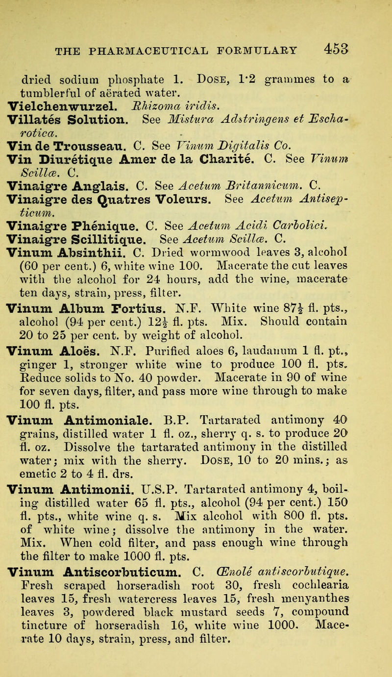 dried sodium phosphate 1. Dose, 1*2 grammes to a tumblerful of aerated water. Vielchenwurzel. Rhizoma iridis. Villates Solution. See Mistura Addringens et JEscJia- rotica. Vin de Trousseau. C. See Vitium Digitalis Co. Vin Diuretique Amer de la Cliarite. C. See Vinum ScillcE. C. Vinaigre Angflais. C. See Acetum Britanniciim. C. Vinaigre des Quatres Voleurs. See Acetum Antisep- ticiim. Vinaigre Phenique. C. See Acetum Acidi Carholici, Vinaigre Scillitique. See Acetum Scillce. C. Vinum Absinthii. C. Dried wormwood leaves 3, alcohol (60 per cent.) 6, white wine 100. Macerate the cut leaves with the alcohol for 24 hours, add the wine, macerate ten days, strain, press, filter. Vinum Album Fortius. N.F. White wine 87i fl. pts., alcohol (94 per cent.) 12^ fl. pts. Mix. Should contain 20 to 25 per cent, by w^eight of alcohol. Vinum Aloes. N.F. Purified aloes 6, laudanum 1 fl. pt.» ginger 1, stronger w^hite wine to produce 100 fl. pts. Reduce solids to No. 40 powder. Macerate in 90 of wine for seven days, filter, and pass more wine through to make 100 fl. pts. Vinum Antimoniale. B.P. Tartarated antimony 40 grains, distilled water 1 fl. oz., sherry q. s. to produce 20 fl. oz. Dissolve the tartarated antimony in the distilled water; mix with the sherry. Dose, 10 to 20 mins.; as emetic 2 to 4 fl. drs. Vinum Antimonii. U.S.P. Tartarated antimony 4, boil- ing distilled water 65 fl. pts., alcohol (94 per cent.) 150 fl. pts., white wine q. s. Mix alcohol with 800 fl. pts. of white wine; dissolve the antimony in the water. Mix. When cold filter, and pass enough wine through the filter to make 1000 fl. pts. Vinum Antiscorbuticum. C. (Enole antiscorhutique. Fresh scraped horseradish root 30, fresh cochlearia leaves 15, fresh watercress leaves 15, fresh menyanthes leaves 3, powdered black mustard seeds 7, compound tincture of horseradish 16, white wine 1000. Mace- rate 10 days, strain, press, and fllter.