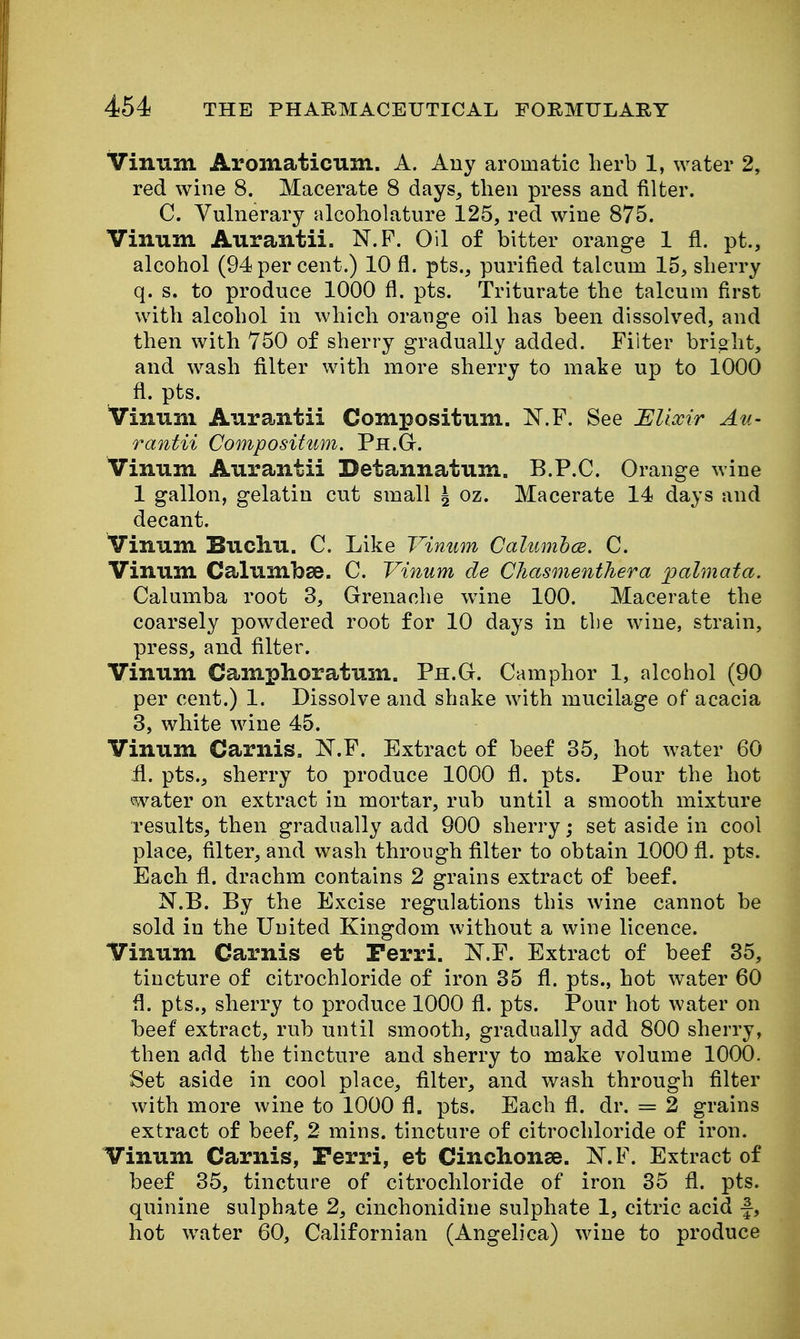 Vinum Aromaticxini. A. Any aromatic lierb 1, water 2, red wine 8. Macerate 8 days, then press and filter. C. Vulnerary alcoholature 125, red wine 875. Vinum Aurantii. N.P. Oil of bitter orange 1 fl. pt., alcohol (94 per cent.) 10 fl. pts., purified talcum 15, slierry q. s. to produce 1000 fl. pts. Triturate the talcum first with alcohol in which orange oil has been dissolved, and then with 750 of sherry gradually added. Filter bright, and wash filter with more sherry to make up to 1000 fl. pts. iTinum Aurantii Compositum. N.F. See Ulixir Au- rantii Compositum. Ph.G. Vinum Aurantii Detannatum. B.P.C. Orange wine 1 gallon, gelatin cut small ^ oz. Macerate 14 days and decant. Vinum Buchu. C. Like Vinum Cahimhce. C. Vinum Calumbee. C. Vinum de Chasmenthera palmata, Calumba root 3, Grenaohe wine 100. Macerate the coarsely powdered root for 10 days in tbe wine, strain, press, and filter. Vinum Camphoratum. Ph.G. Camphor 1, alcohol (90 per cent.) 1. Dissolve and shake with mucilage of acacia 3, white wine 45. Vinum Carnis. N.P. Extract of beef 35, hot water 60 il. pts., sherry to produce 1000 fl. pts. Pour the hot water on extract in mortar, rub until a smooth mixture results, then gradually add 900 sherry; set aside in cool place, filter, and wash through filter to obtain 1000 fl. pts. Each fl. drachm contains 2 grains extract of beef. N.B. By the Excise regulations this wine cannot be sold in the United Kingdom without a wine licence. Vinum Carnis et Perri. ]^.F. Extract of beef 85, tincture of citrochloride of iron 35 fl. pts., hot water 60 fl. pts., sherry to produce 1000 fl. pts. Pour hot water on heef extract, rub until smooth, gradually add 800 sherry, then add the tincture and sherry to make volume 1000. Set aside in cool place, filter, and wash through filter with more wine to 1000 fl. pts. Each fl. dr. = 2 grains extract of beef, 2 mins. tincture of citrochloride of iron. Vinum Carnis, Perri, et Cinchonse. X.F. Extract of beef 35, tincture of citrochloride of iron 35 fl. pts. quinine sulphate 2, cinchonidine sulphate 1, citric acid f, hot water 60, Californian (Angelica) wine to produce