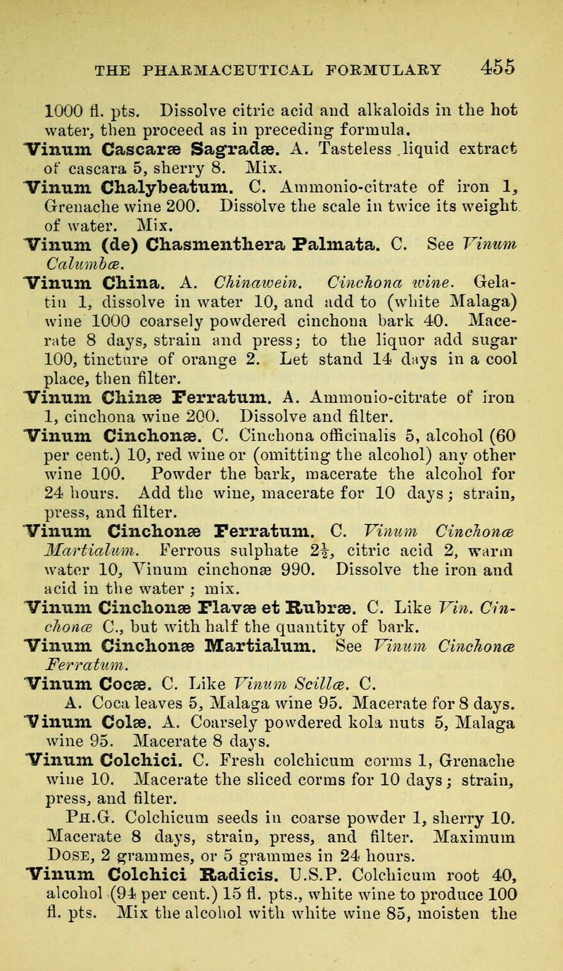 1000 fl. pts. Dissolve citric acid and alkaloids in the hot water, then proceed as in preceding formula. ITinum Cascarse Sagradae. A. Tasteless liquid extract of cascara 5, sherry 8. Mix. ITinuni Clialybeatum. C. Ammonio-citrate of iron Grenache wine 200. Dissolve the scale in twice its weight of water. Mix. irinum (de) Chasmenthera Palmata. C. See Vinum Calumhce. Vinum China. A. Chinaivein. Cinchona tvine. Gela- tin 1, dissolve in water 10, and add to (white Malaga) wine 1000 coarsely powdered cinchona bark 40. Mace- rate 8 days, strain and press; to the liquor add sugar 100, tincture of orange 2. Let stand 14 days in a cool place, then filter. Vinum Chinee Terratum. A. Ammonio-citrate of iron 1, cinchona wine 200. Dissolve and filter. Vinum Cinchonse. C. Cinchona officinalis 5, alcohol (60 per cent.) 10, red wine or (omitting the alcohol) any other wine 100. Powder the bark, macerate the alcohol for 24 hours. Add the wine, macerate for 10 days; strain, press, and filter. Vinum Cinchonse Perratum. C. Vinum CincJionce 3Iarticdum. Ferrous sulphate 2^, citric acid 2, warm water 10, Vinum cinchonse 990. Dissolve the iron and acid in the water ; mix. Vinum Cinchonge Plavae et Rubrse. C. Like Vin. Cin- clionce C, but with half the quantity of bark. Vinum Cinchonse Martialum. See Vinum CincJioncB Ferratum. Vinum Cocse. C. Like Vinum Scillce. C. A. Coca leaves 5, Malaga wine 95. Macerate for 8 days. Vinum Colse. A. Coarsely powdered kola nuts 5, Malaga wine 95. Macerate 8 days. Vinum Colchici. C. Fresh colchicum corms 1, Grenache wine 10. Macerate the sliced corms for 10 days; strain, press, and filter. Ph.G. Colchicum seeds in coarse powder 1, sherry 10. Macerate 8 days, strain, press, and filter. Maximum Dose, 2 grammes, or 5 grammes in 24 hours. Vinum Colchici Radicis. U.S.P. Colchicum root 40, alcohol (94 per cent.) 15 fl. pts., white \vine to produce 100 fl. pts. Mix the alcohol with w^iite wine 85, moisten the