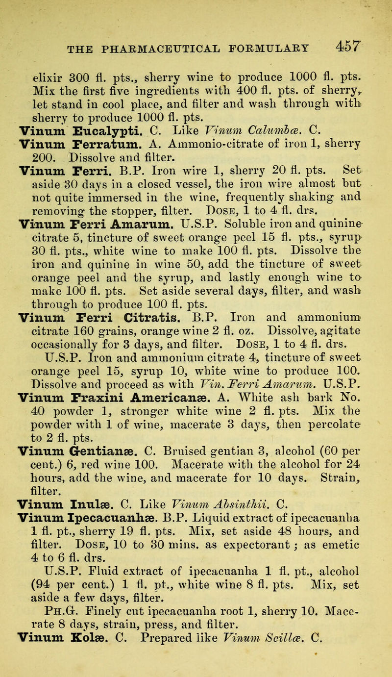 elixir 300 fl. pts., sherry wine to produce 1000 fl. pts. Mix the first five ingredients with 400 fl. pts. of sherry^ let stand in cool place, and filter and wash through with sherry to produce 1000 fl. pts. Vinum ISucalypti. C. Like Vinwn Calumhce. C. Vinum Ferratum. A. Ammonio-citrate of iron 1, sherry 200. Dissolve and filter. Vinum Ferri. B.P. Iron wire 1, sherry 20 fl. pts. Set aside 30 days in a closed vessel, the iron wire almost but not quite immersed in the wine, frequently shaking and removing the stopper, filter. Dose, 1 to 4 fl. drs. Vinum Ferri Amarum. U.S.P. Soluble iron and quinine citrate 5, tincture of sweet orange peel 15 fl. pts., syrup 30 fl. pts., white wine to make 100 fl. pts. Dissolve the iron and quinine in wine 50, add the tincture of sweet orange peel and the syrup, and lastly enough wine to make 100 fl. pts. Set aside several days, filter, and wash through to produce 100 fl. pts. Vinum Ferri Citratis. B.P. Iron and ammonium citrate 160 grains, orange wine 2 fl. oz. Dissolve, agitate occasionally for 3 days, and filter. Dose, 1 to 4 fl. drs. U.S.P. Iron and ammonium citrate 4, tincture of sweet orange peel 15, syrup 10, white wane to produce ICO. Dissolve and proceed as with Vin. Ferri Amarum. U.S.P, Vinum Fraxini Americanee. A. White ash bark No. 40 powder 1, stronger white wine 2 fl. pts. Mix the powder with 1 of wine, macerate 3 days, then percolate to 2 fl. pts. Vinum Gentianse. C. Bruised gentian 3, alcohol (60 per cent.) 6, red wine 100. Macerate with the alcohol for 24 hours, add the wine, and macerate for 10 days. Strain, filter. Vinum Inulse. C. Like Vinum Ahsinthii. C. Vinum Ipecacuanlise. B.P. Liquid extract of ipecacuanha 1 fl. pt., sherry 19 fl. pts. Mix, set aside 48 hours, and filter. Dose, 10 to 30 mins. as expectorant; as emetic 4 to 6 fl. drs. U.S.P. Fluid extract of ipecacuanha 1 fl. pt., alcohol (94 per cent.) 1 fl. pt., white wine 8 fl. pts. Mix, set aside a few days, filter. Ph.G. Finely cut ipecacuanha root 1, sherry 10. Mace- rate 8 days, strain, press, and filter. Vinum Kolse. C. Prepared like Vinum Scillce. C.