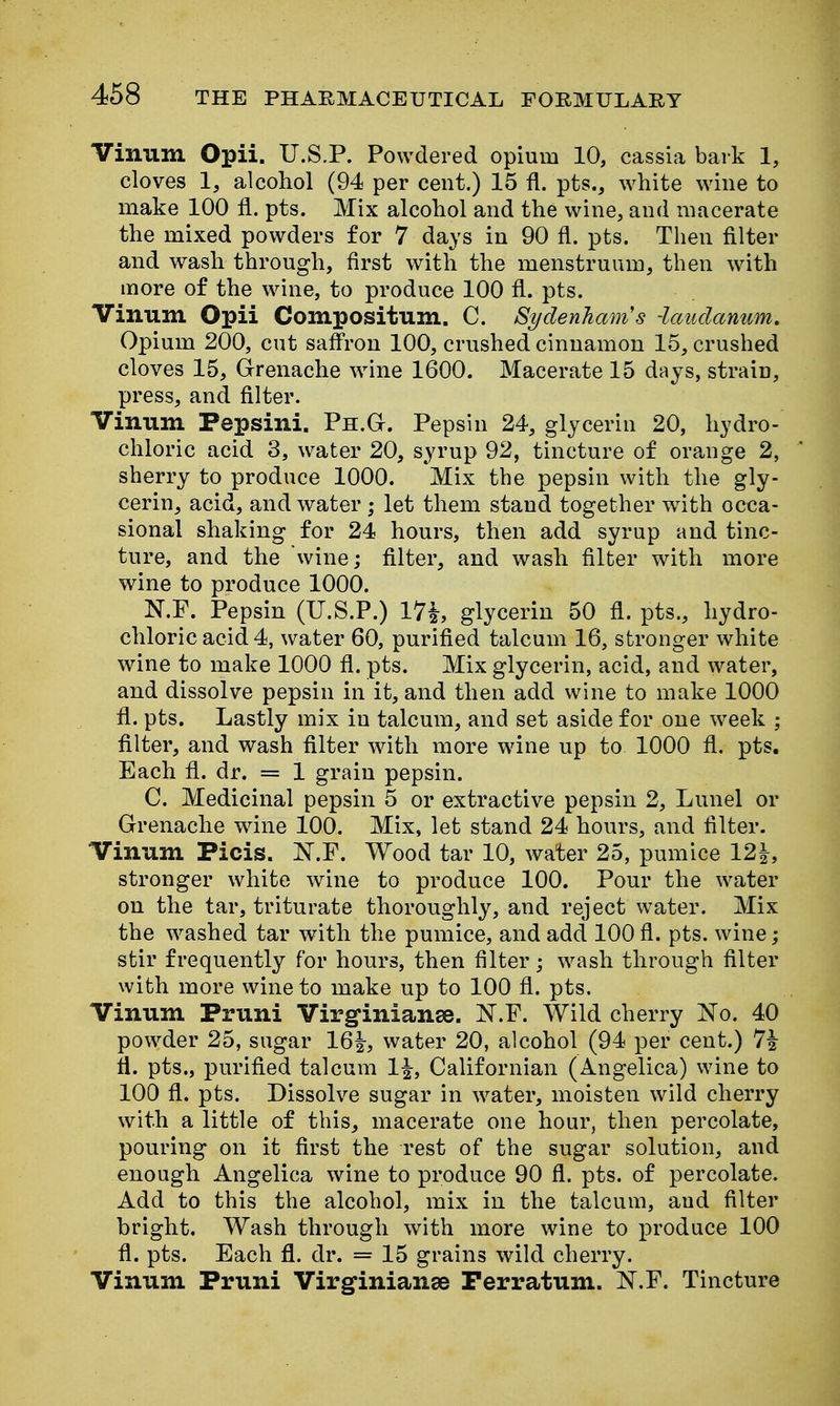 Vinum Opii. U.S.P. Powdered opium 10, cassia bark 1, cloves 1, alcohol (94 per cent.) 15 fl. pts., white wine to make 100 fl. pts. Mix alcohol and the wine, and macerate the mixed powders for 7 days in 90 fl. pts. Then filter and wash through, first with the menstruum, then with more of the wine, to produce 100 fl. pts. Vinum Opii Compositum. C. Sydenham's -laudanum. Opium 200, cut saffron 100, crushed cinnamon 15, crushed cloves 15, Grrenache wine 1600. Macerate 15 days, strain, press, and filter. Vinum Pepsini. Ph.G. Pepsin 24, glycerin 20, hydro- chloric acid 3, water 20, syrup 92, tincture of orange 2, sherry to produce 1000. Mix the pepsin with the gly- cerin, acid, and water ; let them stand together with occa- sional shaking for 24 hours, then add syrup and tinc- ture, and the wine; filter, and wash filter wdth more wine to produce 1000. N.F. Pepsin (U.S.P.) 17i, glycerin 50 fl. pts., hydro- chloric acid 4, water 60, purified talcum 16, stronger white wine to make 1000 fl. pts. Mix glycerin, acid, and water, and dissolve pepsin in it, and then add wine to make 1000 fl. pts. Lastly mix in talcum, and set aside for one week ; filter, and wash filter with more wine up to 1000 fl. pts. Each fl. dr. = 1 grain pepsin. C. Medicinal pepsin 5 or extractive pepsin 2, Lunel or Grenache wine 100. Mix, let stand 24 hours, and filter. Vinum Picis. JST.F. Wood tar 10, water 25, pumice 12|, stronger white wine to produce 100. Pour the water on the tar, triturate thoroughly, and reject water. Mix the washed tar with the pumice, and add 100 fl. pts. wine; stir frequently for hours, then filter; wash through filter with more wine to make up to 100 fl. pts. Vinum Pruni Virginianse. N.F. Wild cherry No. 40 powder 25, sugar 161, water 20, alcohol (94 per cent.) 7i ft. pts., purified talcum 1^, Californian (Angelica) wine to 100 fl. pts. Dissolv^e sugar in water, moisten wild cherry with a little of this, macerate one hour, then percolate, pouring on it first the rest of the sugar solution, and enough Angelica wine to produce 90 fl. pts. of percolate. Add to this the alcohol, mix in the talcum, aud filter bright. Wash through with more wine to produce 100 fl. pts. Each fl. dr. = 15 grains wild cherry. Vinum Pruni Virginianse Perratum. N.F. Tincture