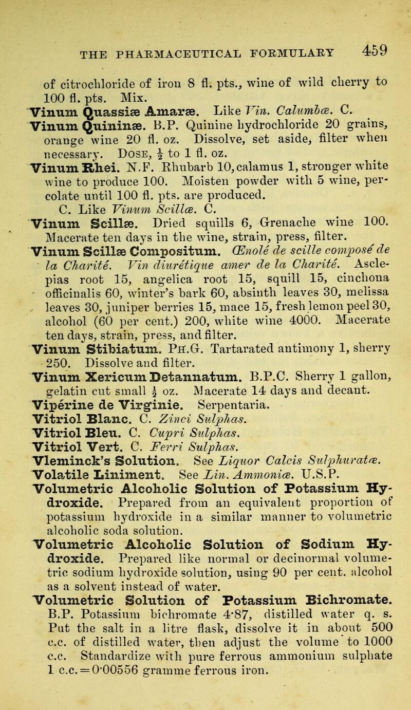 of citrochloride of iron 8 fl. pts., wine of wild clierry to 100 fl. pts. Mix. Vinum Quassias Amarse. Like Vin. Calumh(E. C. Vinum Quininse. B.P. Quinine hydrochloride 20 grains, orange wine 20 fl. oz. Dissolve, set aside, filter when necessary. Dose, | to 1 fl. oz. Vinum Rhei. N.F. Ehubarb 10, calamus 1, stronger white wine to produce 100. Moisten powder with 5 wine, per- colate until 100 fl. pts. are produced. C. Like Vimim Scillce. C. Vinum Scillse. Dried squills 6, Grenache wine 100. Macerate ten days in the wine, strain, press, filter. Vinum Scillse Compositum. (Enole cle scille comi^ose de la Charite. Vm diuretiqtie amer de la Charite. Ascle- pias root 15, angelica root 15, squill 15, cinchona ■ oflacinalis 60, winter's bark 60, absinth leaves 30, melissa . leaves 30, juniper berries 15, mace 15, fresh lemon peel 30, alcohol (60 per cent.) 200, white wine 4O0O. Macerate ten days, strain, press, and filter. Vinum Stibiatum. Ph.G. Tartarated antimony 1, sherry 250. Dissolve and filter. Vinum Xericum Detannatum. B.P.C. Sherry 1 gallon, gelatin cut small ^ oz. Macerate 14 days and decant. Viperine de Virgfinie. Serpentaria. Vitriol Blanc. C. Zinci Sulj^has. Vitriol Bleu. C. Cujpri Sulphas. Vitriol Vert. C. Ferri Sulphas. Vleminck's Solution. See Liquor Calcis SulphuratrB. Vola.tile Liniment. See Ziji. Ammonice. U.S. P. Volumetric Alcoholic Solution of Potassium Hy- droxide. Prepared from an equivalent proportion of potassium hydroxide in a similar manner to volumetric alcoholic soda solution. Volumetric Alcoholic Solution of Sodium Hy- droxide. Prepared like normal or decinormal volume- tric sodium hydroxide solution, using 90 per cent, alcohol as a solvent instead of water. Volumetric Solution of Potassium Bichromate. B.P. Potassium bichromate 4*87, distilled water q. s. Put the salt in a litre flask, dissolve it in about 500 c.c. of distilled water, then adjusfc the volume to 1000 c.c. Standardize with pure ferrous ammonium sulphate 1 c.c. = 0'00556 gramme ferrous iron.