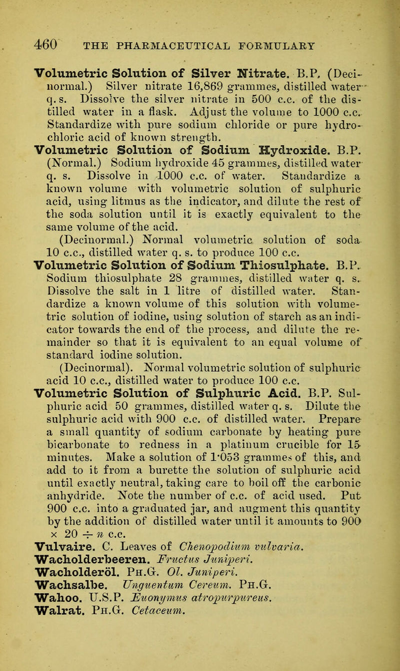 Volumetric Solution of Silver Nitrate. B.P, (Deci- normal.) Silver nitrate 16,869 grammes, distilled water q.s. Dissolve the silver nitrate in 500 c.c. of the dis- tilled water in a flask. Adjust tlie volume to 1000 c.c. Standardize wdth pure sodium chloride or pure hydro- chloric acid of known strength. Volumetric Solution of Sodium Hydroxide. B.P. (Normal.) Sodium hydroxide 45 grammes, distilled water q. s. Dissolve in 1000 c.c. of w^ater. Standardize a known volume with volumetric solution of sulphuric acid, using litmus as the indicator, and dilute the rest of the soda solution until it is exactly equivalent to the same volume of the acid. (Decinormal.) Normal volumetric solution of soda 10 c.c, distilled water q. s. to produce 100 c.c. Volumetric Solution of Sodium Thiosulphate. B.P. Sodium thiosulphate 28 grammes, distilled water q. s. Dissolve the salt in 1 litre of distilled water. Stan- dardize a known volume of this solution with volume- tric solution of iodine, using solution of starch as an indi- cator towards the end of the process, and dilute the re- mainder so that it is equivalent to an equal volume of standard iodine solution. (Decinormal). Normal volumetric solution of sulphuric acid 10 c.c, distilled water to produce 100 c.c Volumetric Solution of Sulphuric Acid. B.P. Sul- phuric acid 50 grammes, distilled water q. s. Dilute the sulphuric acid with 900 c.c of distilled water. Prepare a small quantity of sodium carbonate by heating pure bicarbonate to redness in a platinum crucible for 15- minutes. Make a solution of 1*053 grammes of this, and add to it from a burette the solution of sulphuric acid until exactl}^ neutral, taking care to boil off the carbonic anhydride. Note the number of c.c of acid used. Put 900 c.c. into a graduated jar, and augment this quantity by the addition of distilled water until it amounts to 900 X 20 ~ n c.c Vulvaire. C. Leaves of Chenopodium vulvaria. Wacholderbeeren. Fructus Jiirdperi. Wacliolderol. Ph.Gt. 01. Juniperi. Wachsalbe. TJnguentum Cereum. Ph.G. Wahoo. U.S.P. Fuonymus atro^urpureus. Walrat. Ph.G. Cetaceum.