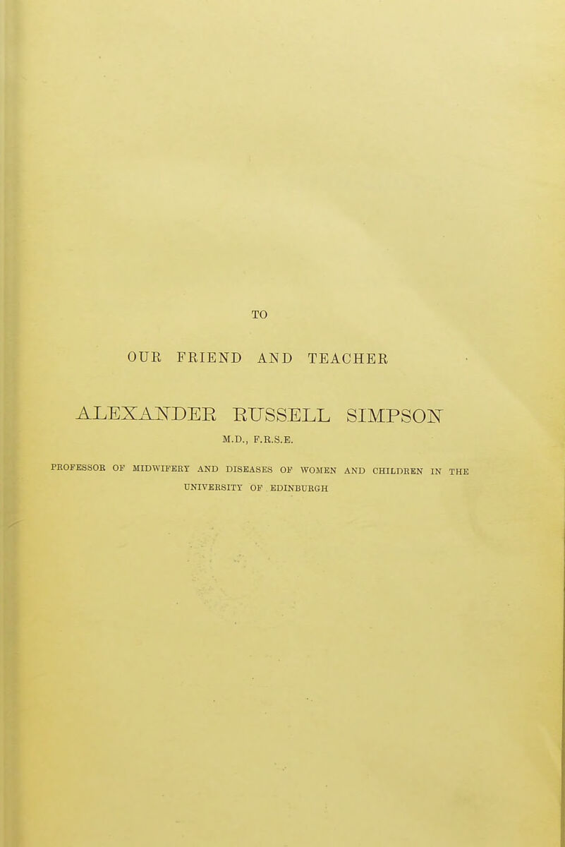 OUR FRIEND AND TEACHER ALEXAjStDER RUSSELL SIMPSOJ^ M.D., P.R.S.E. PROFESSOR OF MIDWIFERY AND DISEASES OF WOMEN AND CHILDREN IN UNIVERSITY OF EDINBURGH