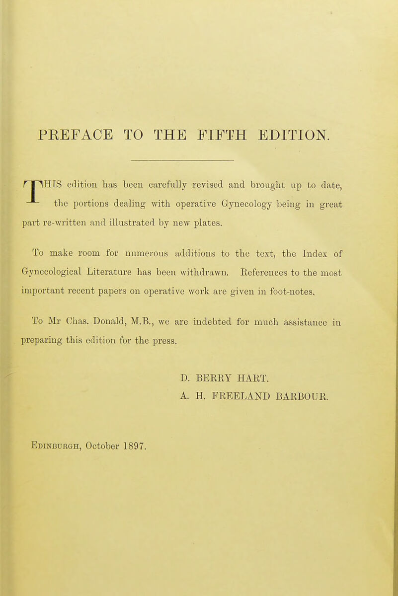 PREFACE TO THE FIFTH EDITION. HIS edition has been carefully revised and brought up to date, part re-written and illustrated by new plates. To make room for numerous additions to the text, the Index of Gynecological Literature has been withdrawn. References to the most important recent papers on operative work are given in foot-notes. To Mr Chas. Donald, M.B., we are indebted for much assistance in X^reparing this edition for the press. the portions dealing with operative Gjaiecology being in great D. BERRY HART. A. H. FREELAND BARBOUR.