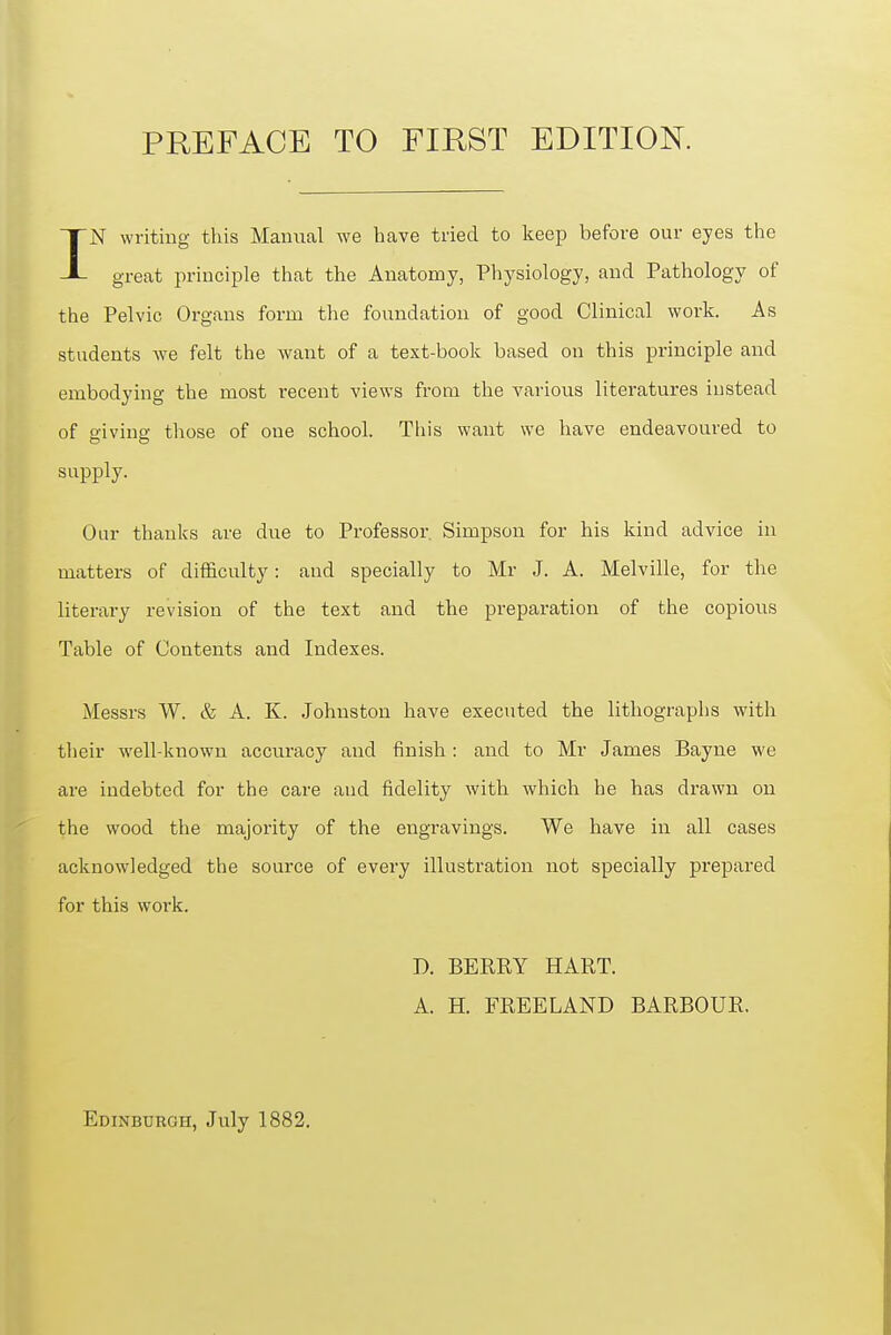 IN writing this Manual we have tried to keep before our eyes the great principle that the Anatomy, Physiology, and Pathology of the Pelvic Organs form the foundation of good Clinical work. As students we felt the want of a text-book based on this principle and embodying the most recent views from the various literatures instead of giving those of oue school. This want we have endeavoured to supply. Our thanks are due to Professor. Simpson for his kind advice in matters of difficulty: and specially to Mr J. A. Melville, for the literary revision of the text and the preparation of the copious Table of Contents and Indexes. Messrs W. & A. K. Johnston have executed the lithographs with their well-known accuracy and finish; and to Mr James Bayne we are indebted for the care and fidelity with which he has drawn on the wood the majority of the engravings. We have in all cases acknowledged the source of every illustration not specially prepared for this work. D. BERRY HART. A. H. FREELAND BARBOUR. Edinburgh, July 1882.