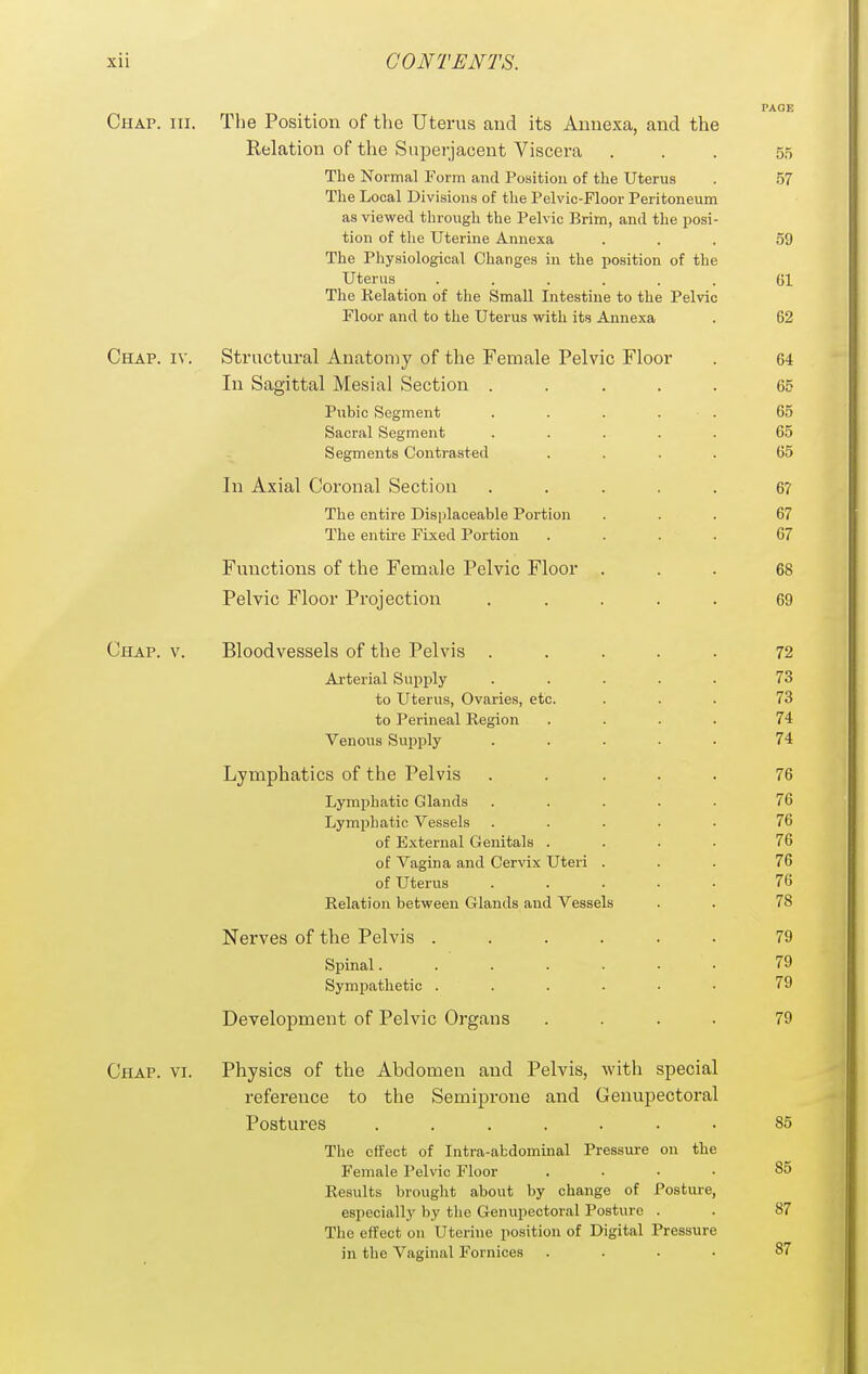 PAGE Chap. hi. The Position of the Uterus and its Annexa, and the Relation of the Supei-jaoent Viscera ... 55 Tbe Normal Form and Position of the Uterus . 57 The Local Divisions of the Pelvic-Floor Peritoneum as viewed through the Pelvic Brim, and the posi- tion of the Uterine Annexa ... 59 The Physiological Changes in the position of the Uterus ...... 61 The Relation of the Small Intestine to the Pelvic Floor and to the Uterus with its Annexa . 62 Chap. iv. Structural Anatomy of the Female Pelvic Floor . 64 In Sagittal Mesial Section ..... 65 Pubic Segment ..... 65 Sacral Segment ..... 65 Segments Contrasted .... 65 In Axial Coronal Section ..... 6? The entire Displaceable Portion ... 67 The entire Fixed Portion .... 67 Functions of the Female Pelvic Floor ... 68 Pelvic Floor Projection ..... 69 Chap. v. Bloodvessels of the Pelvis ..... 72 Arterial Supply ..... 73 to Uterus, Ovaries, etc. ... 73 to Perineal Region .... 74 Venous Supply ..... 74 Lymphatics of the Pelvis ..... 76 Lymphatic Glands ..... 76 Lymphatic Vessels ..... 76 of External Genitals .... 76 of Vagina and Cervix Uteri ... 76 of Uterus 76 Relation between Glands and Vessels . . 78 Nerves of the Pelvis ...... 79 Spinal. 79 Sympathetic ...... 79 Development of Pelvic Organs .... 79 Chap. vi. Physics of the Abdomen and Pelvis, with special reference to the Semiprone and Genupectoral Postures ....... 85 The effect of Intra-abdominal Pressure on the Female Pelvic Floor .... 85 Results brought about by change of Posture, especiallj' by the Genupectoral Posture . . 87 The effect on Uterine position of Digital Pressure in the Vaginal Fornices .... 87