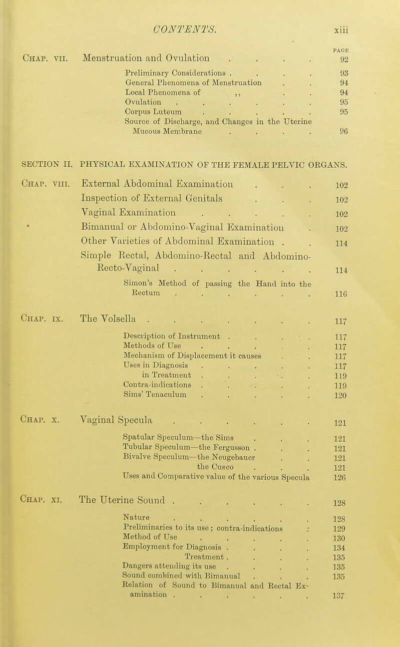 PAGE Chap. vii. Menstruation and Ovulation .... 92 Preliminary Considerations .... 93 General Phenomena of Menstruation . . 94 Local Phenomena of ,, . . 94 Ovulation ...... 95 Corpus Luteum ..... 95 Source of Discharge, and Changes in the Uterine Mucous Membrane .... 96 SECTION II. PHYSICAL EXAMINATION OF THE FEMALE PELVIC OEGANS. Chap. viii. External Abdominal Examination ... 102 Inspection of External Genitals ... 102 Vaginal Examination ..... 102 Bimanual or Abdomino-Vaginal Examination . 102 Other Varieties of Abdominal Examination . . 114 Simple Recta], Abdomino-Rectal and Abdomino- Recto-Vaginal 114 Simon's Method of passing the Hand into the Rectum ...... 116 Chap. ix. The Volsella . 117 Description of Instrument . . . • . II7 Methods of Use ..... 117 Mechanism of Displacement it causes . . 117 Uses in Diagnosis ..... II7 in Treatment . . . •. . I19 Contra-indications ..... 119 Sims' Tenaculum ..... 120 Chap. x. Vaginal Specula 121 Spatular Speculum—the Sims . . . 121 Tubular Speculum—the Fergusson . . . 121 Bivalve Speculum—the Neugebauer . . 121 the Cusco . . . 121 Uses and Comparative value of the various Specula 126 Chap. xi. The Uterine Sound 128 Nature 128 Preliminaries to its use ; contra-indications .- 129 Method of Use ..... 130 Employment for Diagnosis .... 134 Treatment .... 135 Dangers attending its use .... 135 Sound combined with Bimanual . . . 135 Relation of Sound to Bimanual and Rectal Ex- amination ...... 137