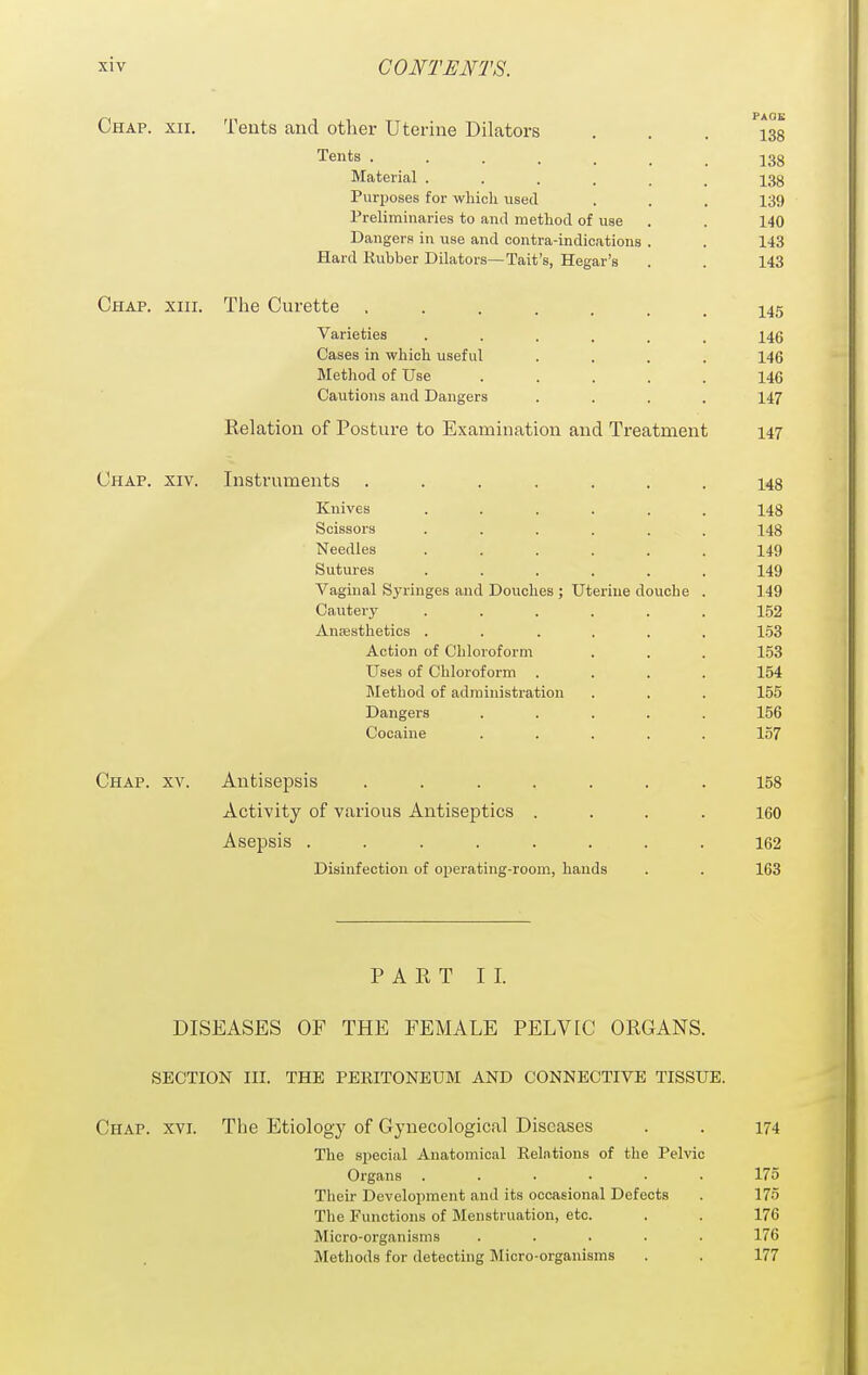 Chap. xii. Tents and other Uterine Dilators ... 138 Tents j3g Material ...... 138 Purposes for wliicli used . . . 139 Preliminaries to and method of use . . 140 Dangers in use and contra-indications . . 143 Hard Rubber Dilators—Tait's, Hegar's . . 143 Chap. xiii. Tlie Curette 145 Varieties ...... 146 Cases in whicli useful .... 146 Metliod of Use ..... 146 Cautions and Dangers .... 147 Relation of Posture to Examination and Treatment 147 Chap. xiv. Instruments ....... 143 Knives ...... 148 Scissors ...... 148 Needles ...... 149 Sutures ...... 149 Vaginal Syringes and DoiiolieB ; Uterine douche . 149 Cautery ...... 152 AnjEsthetics ...... 153 Action of Chloroform . . . 153 Uses of Chloroform .... 154 Method of administration . . . 155 Dangers ..... 156 Cocaine ..... 157 Chap. xv. Antisepsis ....... 158 Activity of various Antiseptics .... I6O Asepsis ........ 162 Disinfection of operating-room, hands . . 163 PART II. DISEASES OF THE FEMALE PELVIC ORGANS. SECTION III. THE PEEITONEUM AND CONNECTIVE TISSUE. Chap. xvi. The Etiology of Gynecological Diseases . . 174 The special Anatomical Relations of the Pelvic Organs ...... 175 Their Development and its occasional Defects . 175 The Functions of Menstruation, etc. . . 176 Micro-organisms .... 176 Metliods for detecting Micro-organisms . . 177