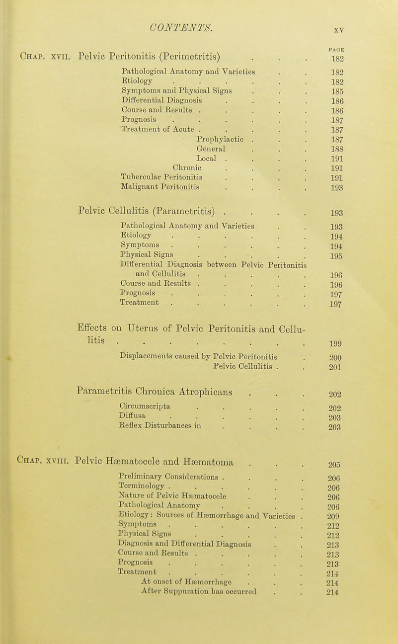 XV Chap. xvii. Pelvic Peritonitis (Perimetritis) ... 182 Pathological Anatomy and Varieties . , ] 82 Etiology ...... 182 Symptoms and Physical Signs . . . 185 Differential Diagnosis .... 186 Course anil Re.=ults ..... 186 Prognosis ...... 187 Treatment of Acute ..... 187 Prophylactic . . . 187 General . . . 188 Local .... 191 Chronic .... 191 Tubercular Peritonitis .... 191 Malignant Peritonitis .... 193 Pelvic Cellulitis (Parametritis) .... 193 Pathological Anatomy and Varieties . . 193 Etiology ...... 194 Symptoms ...... 194 Physical Signs ..... 195 Differential Diagnosis between Pelvic Peritonitis and Cellulitis ..... 196 Course and Results ..... 196 Prognosis ...... 197 Treatment ...... 197 Effects on Uterus of Pelvic Peritonitis and Cellu- litis 199 Displacements caused by Pelvic Peritonitis . 200 Pelvic Cellulitis . . 201 Parametritis Chronica Atrophicans ... 202 Circumscripta ..... 202 Diffusa 203 Keflex Disturbances in ... . 203 Chap, xviii. Pelvic Hsematocele and Hseraatoma ... 205 Preliminary Considerations .... 206 Terminology ...... 206 Nature of Pelvic Hematocele . . . 206 Pathological Anatomy .... 206 Etiology : Sources of Haemorrhage and Varieties . 209 Symptoms ...... 212 Physical Signs ..... 212 Diagnosis and Differential Diagnosis . . 213 Course and Results ; . . . . 213 Prognosis ...... 213 Treatment ...... 214 At onset of Haemorrhage . . . 214 After Suppuration lias occurred . . 214