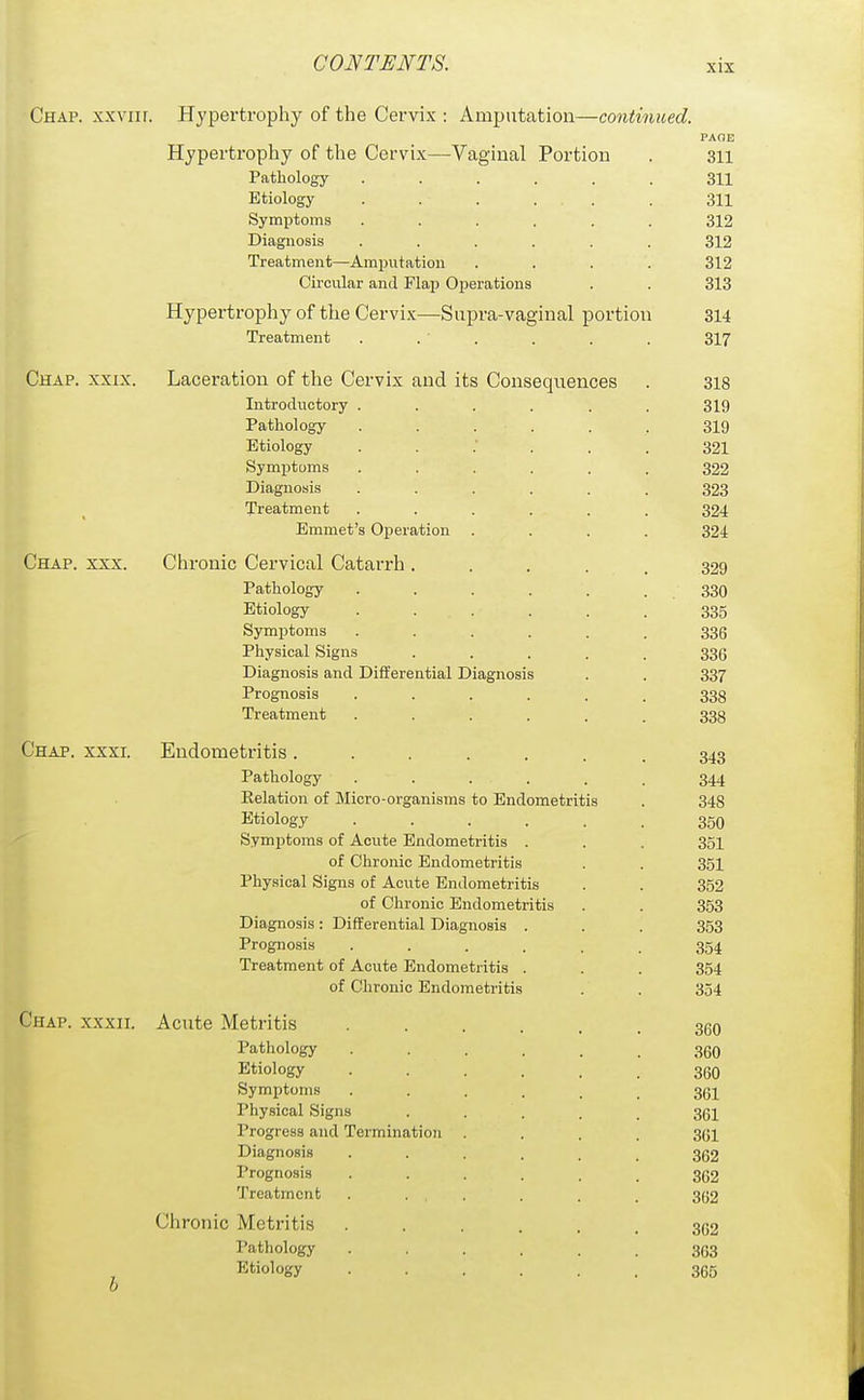 Chap, xxviir. Hypertrophy of the Cervix : Amputation—continued. PAOE Hypertrophy of the Cervix—Vaginal Portion . 311 Pathology 311 Etiology . . . . . . 311 Symptoms ...... 312 Diagnosis ...... 312 Treatment—Amputation .... 312 Circular and Flap Operations . . 313 Hypertrophy of the Cervix—Supra-vaginal portion 314 Treatment . . ' . . . . 317 Chap. xxix. Laceration of the Cervix and its Consequences . 318 Introductory ...... 319 Pathology . . . . . . 319 Etiology 321 Symptoms ...... 322 Diagnosis ...... 323 Treatment ...... 324 Emmet's Operation .... 324 Chap. xxx. Chronic Cervical Catarrh..... 329 Pathology . . . . . . 330 Etiology ...... 335 Symptoms ...... 336 Physical Signs ..... 336 Diagnosis and Differential Diagnosis . . 337 Prognosis ...... 338 Treatment ...... 338 Chap. xxxi. Endometritis....... 343 Pathology ...... 344 Eelation of Micro-organisms to Endometritis . 348 Etiology ...... 350 Symptoms of Acute Endometritis . . . 351 of Chronic Endometritis . . 351 Physical Signs of Acute Endometritis . . 352 of Chronic Endometritis . . 353 Diagnosis: Differential Diagnosis . . . 353 Prognosis ...... 354 Treatment of Acute Endometritis . . . 354 of Chronic Endometritis . . 354 Chap, xxxii. Acute Metritis Pathology Etiology Symptoms Physical Signs Progress and Termination Diagnosis Prognosis Treatment Chronic Metritis Pathology Etiology 360 360 361 361 361 362 362 362 362 363