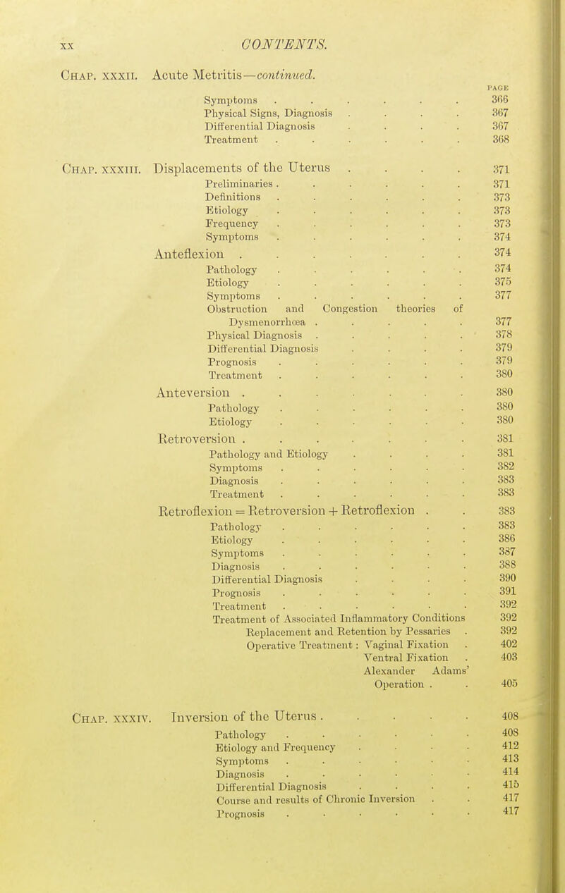 Chap, xxxii. Acute Metritis—continued. PAGE Symptoms ...... 3fi6 Physical Signs, Diagnosis .... 367 Differential Diagnosis .... 367 Treatment ...... 368 Chap, xxxiii. Displacements of the Uterus .... 371 Preliminaries ...... 371 Definitions ...... 373 Etiology ...... 373 Frequency ...... 373 Symptoms ...... 374 Anteflexion ....... 374 Pathology ...... 374 Etiology ...... 375 Symptoms ...... 377 Obstruction and Congestion theories of Dysmenorrhoea ..... 377 Pliysical Diagnosis . . . . . 378 Differential Diagnosis .... 379 Prognosis ...... 379 Treatment ...... 380 Anteversion ....... 380 Pathology 380 Etiology 380 Retroversion ....... 381 Pathology and Etiology .... 381 Symptom.s ...... 382 Diagnosis 383 Treatment ...... 383 Retroflexion = Retroversion + Retroflexion . . 383 Pathology ...... 383 Etiology ...... 386 Symptoms ...... 387 Diagnosis ...... 388 Differential Diagnosis .... 390 Prognosis ...... 391 Treatment ...... 392 Treatment of Associated Inflammatory Conditions 392 Replacement and Retention by Pessaries . 392 Operative Treatment : Vaginal Fixation . 402 Ventral Fixation . 403 Alexander Adams' Operation . . 405 Chap, xxxiv. Inversion of the Uterus ..... 408 Patliology 408 Etiology and Frequency . • . 412 Symptoms 413 Diagnosis 414 Differential Diagnosis .... 415 Course and results of Clironic Inversion . . 417 Prognosis ...... 417