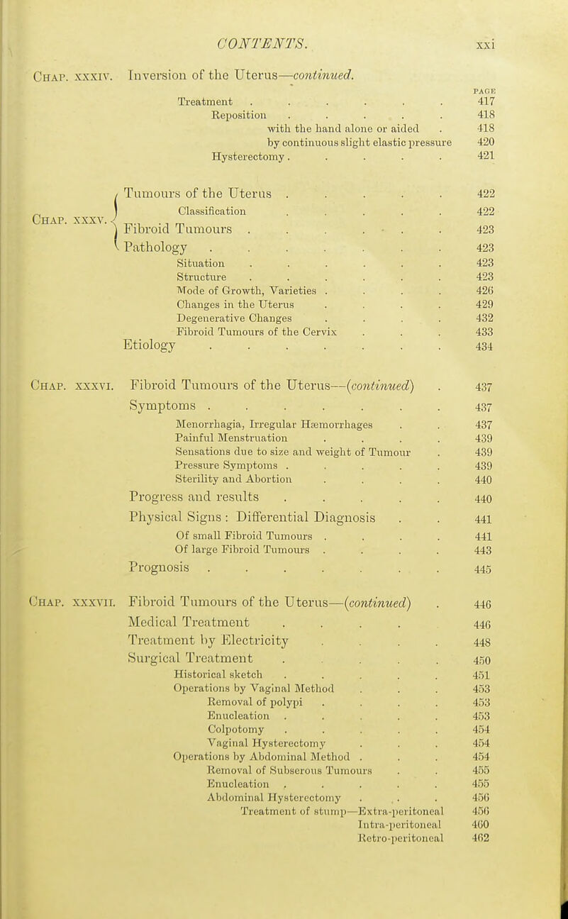 Chap, xxxiv. Inversion of the Uterus—continued, PAGE Treatment ...... 417 Reposition ..... 418 with the hand alone or aided . 418 by continuous slight elastic pressure 420 Hysterectomy..... 421 / Tumours of the Uterus ..... 422 ^ ) Classification ..... 422 Chap. xxxv. < . _ ^ J Fibroid Tumours . . . . • . . 423 V Pathology ....... 423 Situation ...... 423 Structiu-e ...... 423 Mode of Growth, Varieties .... 426 Changes in the Uterus .... 429 Degenerative Changes .... 432 Fibroid Tumours of the Cervix . . . 433 Etiology ....... 434 Chap, xxxvi. Fibroid Tumours of the Uterus—(continued) . 437 Symptoms ....... 437 Menorrhagia, Irregular HEemorrhages . . 437 Painful Menstruation .... 439 Sensations due to size and weight of Tumour . 439 Pressure Symptoms ..... 439 Sterility and Abortion .... 440 Progress and results ..... 440 Physical Signs: Differential Diagnosis . . 441 Of small Fibroid Tumours .... 441 Of large Fibroid Tumours .... 443 Prognosis ....... 445 (Jhap. xxxvii. Fibroid Tumours of the Uterus—{continued) . 446 Medical Treatment ..... 440 Treatment by Electricity .... 448 vSurgical Treatment ..... 4.50 Historical sketch ..... 451 Operations by Vaginal Method . . . 453 Removal of polypi .... 453 Enucleation ..... 4.53 Colpotomy ..... 454 Vaginal Hysterectomy . . . 454 Operations by Abdominal Method . . . 454 Removal of Subserous Tumours . . 455 Enucleation ..... 455 Abdominal Hysterectomy . .. . 456 Treatment of stump—Extra-peritoneal 456 Intra-peritoneal 460 Jietro-peritoiieal 462