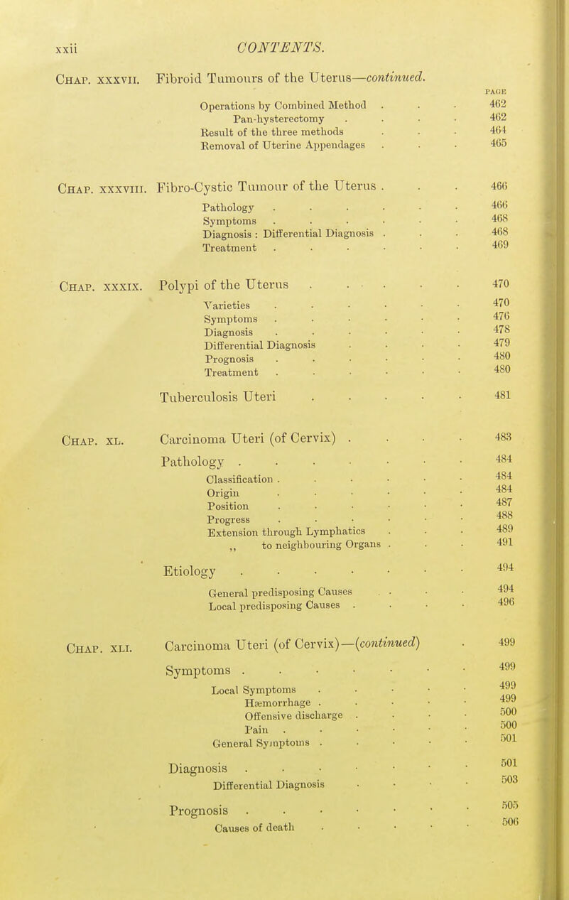 Chap, xxxvii. Fibroid Tamours of the Uterus—continued. Operations by Combined Method Pan-hysterectomy Result of the three methods Removal of Uterine Appendages 462 462 464 465 Chap, xxxviii. Fibro-Cystic Tumour of the Uterus Pathology Symptoms Diagnosis : Differential Diagnosis Treatment 466 466 468 468 469 Chap, xxxix. Polypi of the Uterus Varieties Symptoms Diagnosis Differential Diagnosis Prognosis Treatment Tuberculosis Uteri 470 470 476 478 479 480 480 481 Chap. xl. Carcinoma Uteri (of Cervix) Pathology . Classification . Origin Position Progress Extension through Lymphatics „ to neighbouring Organs Etiology General predisposing Causes Local predisposing Causes . 483 484 484 484 487 488 489 491 404 494 496 Chap. xli. Carcinoma Uteri (of Cervix)—(coniwiMec?) Symptoms . Local Symptoms Hemorrhage . Offensive discharge Pain General Symptoms . Diagnosis Differential Diagnosis Prognosis Causes of death 499 499 499 499 500 500 501 501 rm 505 506