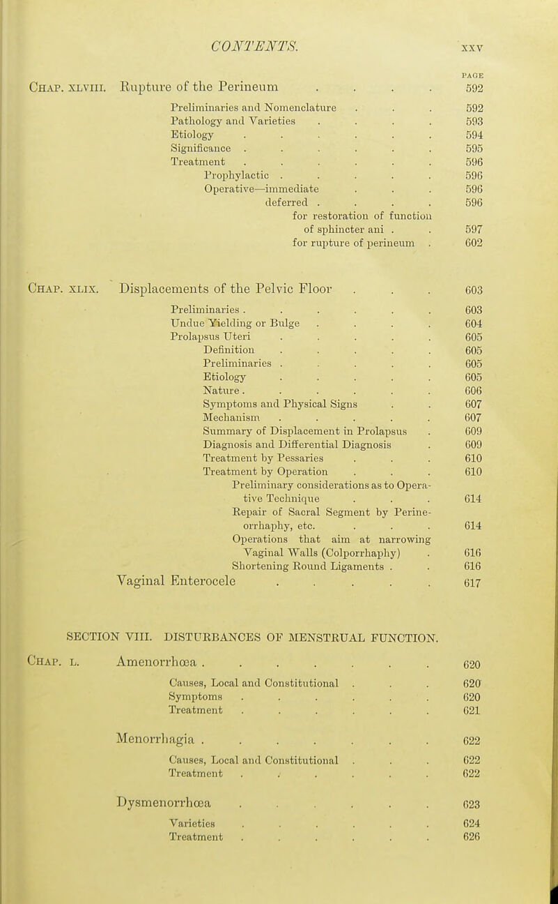 PAGE Chap, xlviii. Eupture of the Perineum .... 592 Preliminaries and Nomenclature . . . 592 Pathology and Varieties .... 593 Etiology ...... 594 Significance ...... 595 Treatment ...... 596 Prophylactic ..... 596 Operative—immediate . . . 596 deferred .... 596 for restoration of function of sphincter ani . . 597 for rupture of perineum . 602 Chap. xlix. Displacements of the Pelvic Floor ... 603 Preliminaries ...... 603 Undue Yielding or Bulge .... 604 Prolaijsus Uteri ..... 605 Definition ..... 605 Preliminaries ..... 605 Etiology ..... 605 Nature. ..... 606 Symptoms and Physical Signs . . 607 Mechanism ..... 607 Summary of Displacement in Prolapsus . 609 Diagnosis and Differential Diagnosis . 609 Treatment by Pessaries . . . 610 Treatment by Operation . . . 610 Preliminary considerations as to Opera- tive Techniqiie . . . 614 Reijair of Sacral Segment by Perine- orrhaphy, etc. . . . 614 Operations that aim at narrowing Vaginal Walls (Colporrhaphy) . 616 Shortening Eound Ligaments . . 616 Vaginal Enterocele ..... 617 SECTION VIII. DISTURBANCES OF MENSTRUAL FUNCTION. Chap. l. Amenorrhoea ....... 620 Causes, Local and Constitutional . . . 620 Symptoms . . . . . . 620 Treatment ...... 621 Menorrliagia ....... 622 Causes, Local and Constitutional . . . G22 Treatment ...... 622 Dysmenorrhoea ...... 623 Varieties ...... 624 Treatment ...... 626