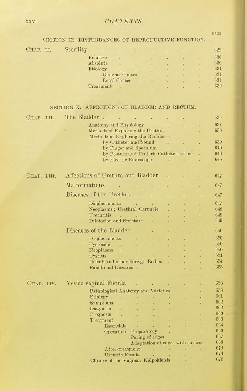 PAGE SECTION IX. DISTUKBANCES OF REPRODUCTIVE FUNCTION. Chap. li. Sterility ....... G29 Relative ...... G.SO Absolute ...... ()30 Etiology ...... 631 General Causes .... ()31 Local Causes . . . , . 031 Treatment ...... 632 SECTION X. AFFECTIONS OF BLADDER AND RECTUM. Chap. lit. The Bladder 636 Anatomy and Physiology .... 637  Methods of Exploring the Urethra . . . 638 Methods of Exploring the Bladder— by Catheter and Sound . . . 639 by Finger and Speculum . . . 640 by Posture and Ureteric Catheterisation . 643 by Electric Endoscope . . . 645 Chap. lux. Affections of Qretbra and Bladder ... 647 Malformations ...... 647 Diseases of the Urethra ..... 647 Displacements . . . ... 647 Neoplasms; Urethral Caruncle . . . 648 Urethritis ...... 649 Dilatation and Stricture .... 649 Diseases of the Bladder ..... 650 Displacements ..... 650 Cystocele ...... 650 Neoplasms ...... 650 Cystitis ...... 651 Calculi and other Foreign Bodies . . . 654 Functional Diseases ..... 6.55 Chap. liv. Vesico-vaginal Fistula ..... 6-58 Pathological Anatomy and Varieties . . 658 Etiology ...... 661 Symptoms ...... 662 Diagnosis ...... 662 Prognosis ...... 663 Treatment ...... 663 Essentials ..... 664 Operation—Preparatory . . . 666 Paring of edges . . . 667 Adaptation of edges with sutures 668 After-treatment .... 674 Ureteric Fistula .... 674 Closure of the Vagina : Kolpokleisis . • 676