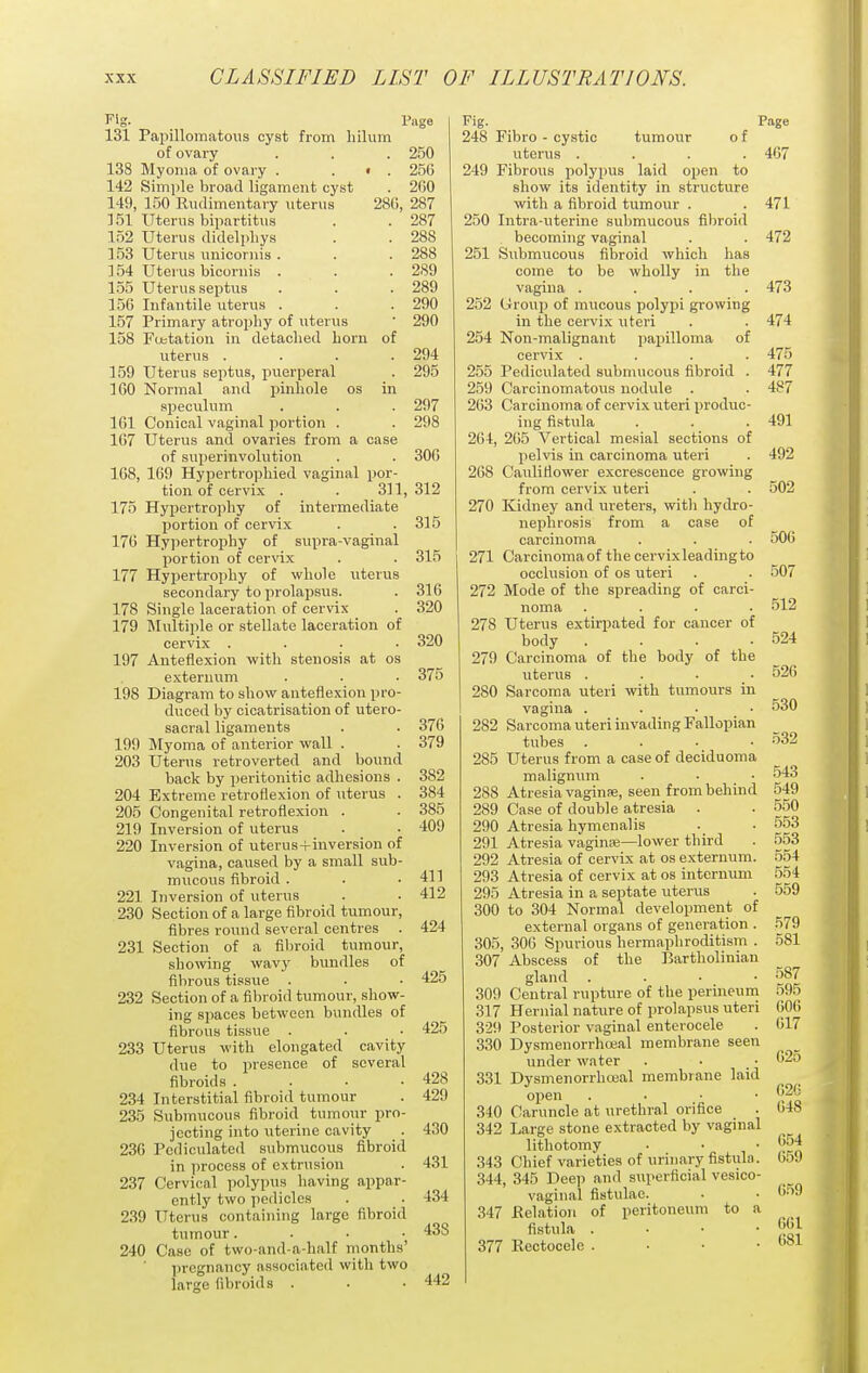 Fig. Page 131 Papillomatous cyst fi'om liilum of ovary . . . 250 138 Myoma of ovaiy . . • . 256 142 Simple broad ligament cyst . 200 149, 150 Rudimentary uterus 28G, 287 ] 51 Uterus bipartitus . . 287 152 Uterus didelphys . . 288 153 Uterus unicornis . . . 288 ] 54 Uterus bicornis . . .289 155 Uterus septus . . . 289 150 Infantile uterus . . . 290 157 Primary atrophy of uterus ' 290 158 Fobtation in detached horn of uterus .... 294 159 Uterus septus, puerperal . 295 3 GO Normal and pinhole os in speculum , . . 297 101 Conical vaginal portion . . 298 107 Uterus and ovaries from a case of superinvolution . . 300 168, 169 Hypertrophied vaginal por- tion of cervix . . 311, 312 175 Hypertrophy of intermediate portion of cervix . .315 170 Hypertrophy of supra-vaginal portion of cervix . . 315 177 Hypertrophy of whole uterus secondary to prolapsus. . 310 178 Single laceration of cervix . 320 179 IMultiple or stellate laceration of cervix .... 320 197 Anteflexion with stenosis at os externum . . . 375 198 Diagram to show anteflexion pro- duced by cicatrisation of utero- sacral ligaments . . 370 199 Myoma of anterior wall . . 379 203 Uterus retroverted and bound back by peritonitio adhesions . 382 204 Extreme retroflexion of uterus . 384 205 Congenital retroflexion . . 385 219 Inversion of uterus . . 409 220 Inversion of uterus-i-inversion of vagina, caused by a small sub- mucous fibroid . . .41] 221 Inversion of uterus . • 412 230 Section of a large fibroid tumour, fibres round several centres . 424 231 Section of a fibroid tumour, showing wavy bundles of fibrous tissue . . • 425 232 Section of a fibroid tumour, show- ing spaces between bundles of fibrous tissue . . • 425 233 Uterus with elongated cavity due to presence of several fibroids . . . -428 234 Interstitial fibroid tumour . 429 235 Submucous fibroid tumour pro- jecting into uterine cavity . 430 236 Pcdiculated submucous fibroid in process of extrusion . 431 237 Cervical polypus having appar- ently two pedicles . . 434 239 Uterus containing large fibroid tumour.... 43S 240 Case of two-and-a-half months' pregnancy associated with two large fibroids . • • 442 Fig. Page 248 Fibro - cystic tumour o f uterus .... 467 249 Fibrous polypus laid open to show its identity in structure with a fibroid tumour . . 471 250 Intra-uterine submucous fibroid becoming vaginal . . 472 251 Submucous fibroid which has come to be wholly in the vagina .... 473 252 Group of mucous polypi growing in the cervix \iteri . . 474 254 Non-malignant papilloma of cervix .... 475 255 Pediculated submucous fibroid . 477 259 Carcinomatous nodule . . 4S7 263 Carcinoma of cervix uteri produc- ing fistula . . . 491 264, 205 Vertical mesial sections of pelvis in carcinoma uteri . 492 268 Cauliflower excrescence growing from cervix uteri . . 502 270 Kidney and ureters, with hydro- nephrosis from a case of carcinoma . . . 506 271 Carcinomaof the cervixleadingto occlusion of os uteri . . 507 272 Mode of the spreading of carci- noma .... 512 278 Uterus extirpated for cancer of body . . . .524 279 Carcinoma of the body of the uterus .... 526 280 Sarcoma uteri with tumours in vagina .... 530 282 Sarcoma uteri invading Fallopian tubes .... 532 285 Uterus from a case of deciduoma maliguum . • . 543 288 Atresia vaginse, seen from behind 549 289 Case of double atresia . . 550 290 Atresia hymenalis . . 553 291 Atresia vaginK—lower third . 553 292 Atresia of cervix at os externum. 554 293 Atresia of cervix at os internum 554 295 Atresia in a septate uterus . 559 300 to 304 Normal development of external organs of generation . 579 305, 300 Spurious hermaphroditism . 581 307 Abscess of the Bartholinian gland .... 587 309 Central rupture of the perineum 595 317 Hernial nature of prolapsus uteri GOO 329 Posterior vaginal enterocele . 617 330 Dysmenorrhceal membrane seen under water . • . 331 Dysmenorrhceal membrane laid open . . • • 340 Caruncle at urethral orifice . 048 342 Large stone extracted by vaginal lithotomy . . • C.54 343 Chief varieties of urinary fistula. 0.yj 344, 345 Deep and superficial vesico- vaginal fistulae. . . 6.59 347 Eelation of peritoneum to a fistula . . ■ • t;^! 377 Rectocele . . ■ •