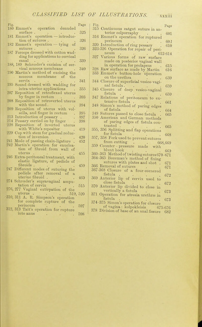 Fig. Page 180 Emmet's operation denuded surface .... 325 181 Emmet's oi)eration — introduc- tion of sutures . . . 326 182 Emmet's operation — tying of sutures .... 326 187 Forceps dressed wtli cotton wad- ding for applications to cervical canal . . . .339 ]88, 189 Sclirojder's excision of cer- vical mucous membrane . 310 190 Martin's method of excising the mucous membrane of the cervix .... 341 195 Sound dressed with wadding for intra-uterine applications . 355 207 Reposition of retroflexed uterus by finger in rectum . . 393 208 Reposition of retroverted uterus with the sound. . . 394 209 Reposition of uterus with vol- sella, and finger in rectum . 395 213 Introduction of pessary . . 397 214 Pessary carried on by finger . 398 228 Reposition of inverted uterus with White's repositor . 419 229 Cup with stem for gradual reduc- tion of inversion . . 420 241 Mode of passing chain-ligature . 452 242 Martin's operation for enuclea- tion of fibroid from wall of uterus .... 455 246 Extra-peritoneal treatment, with elastic ligature, of pedicle of fibroids .... 459 247 Different modes of suturing the pedicle after removal of a uterine fibroid . . . 460 274 Schrceder's supravaginal ampu- tation of cervix . . 515 276, 277 Vaginal extirpation of the uterus . . . 519, 520 'SIO, 311 A. R. Simpson's operation for complete raptui-e of the perineum . . . 597 312, 313 Tait's operation for rupture into anus . . . 598 ^ ^=>* . 1 age 315 Continuous catgut suture in an- terior colporraphy . . GOl 316 Emmet's operation for ruptured perineum . . .002 320 Introduction of ring pessary . 010 323-320 Operation for repair of peri- neum . . . 612-614 327 Various forms of raw surface made on posterior vaginal wall in operation for prolapsus . 615 .S28 Raw surface as made by Martin 616 333 Emmet's button-hole oiieration on the urethra . . 639 344 Closure of superficial vesico-vagi- nal fistula. . . . 659 345 Closure of deep vesico-vaginal fistula .... 659 347 Relations of peritoneum to ex- tensive fistula . . . 661 348 Simon's method of paring edges of fistula . . _ 664 349 Sutures passed to close fistula . 665 350 American and German methods of paring edges of fistula con- trasted .... 665 355, 356 Splitting and flap operations for fistula . , . 668 357, 358 Fork used to prevent sutures ^ cutting . . 668,669 359 Counter - pressure made with blunt hook . . . 069 360-363 Method of twisting sutures 670-671 364-365 Bozeman's method of fixing sutures -with plates and shot . 671 366 Removal of sutui-es . . 671 367-368 Closure of a four-cornered fistula . . . _ 672 369 Anterior lip of cervix used to close fistula . . . 672 370 Anterior lip divided to close in vertically a fistula . . 673 371 Operation for atresia urethrse in fistula .... 673 374-375 Simon's operation for closure of vagina : kolpokleisis 675-676 378 Division of base of an anal fissure 682