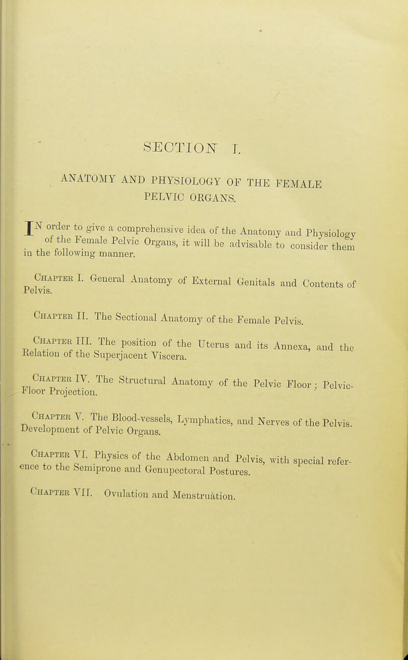 SEOTIO^T 1. ANATOMY AND PHYSIOLOGY OF THE FEMALE PELVIC OEGANS. JN order to give a comprehensive idea of the Anatomy and Physiolog-y _ of the Female Pelvic Organs, it ^yill be advisable to consider them in the rollownig manner. Chapter I. General Anatomy of External Genitals and Contents of Pelvis. Chapter II. The Sectional Anatomy of the Female Pelvis. Chapter IIL The position of the Uterus and its Annexa, and the delation of the Superjacent Viscera. Chapter IV. The Structural Anatomy of the Pelvic Floor; Pelvic- Joor Projection. Chapter V. The Blood-vessels, Lymphatics, and Nerves of the Pelvis development of Pelvic Or gaus. Chapter VI. Physics of the Abdomen and Pelvis, with special refer- ence to the Semiprone and Genupectoral Postures. Chapter VII. Ovulation and Menstruation.