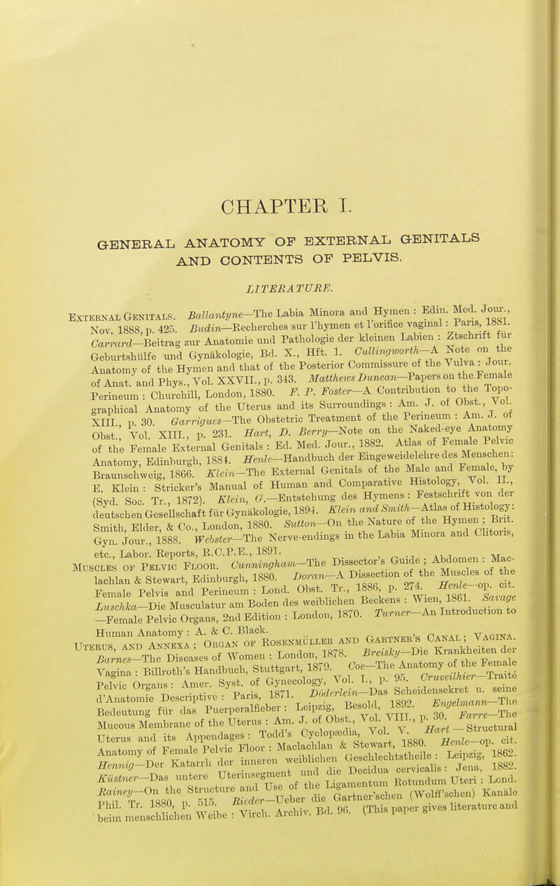 CHAPTER I. GENERAL ANATOMY OF EXTERNAL GENITALS AND CONTENTS OF PELVIS. LITERATURE. EXTERNAL Genitals. Ballantyne-'i\.. Labia Minora and Hymen : Edin. Med. Jom-^, Nov. 1888, p. 425. £udm-Eeclierches sur I'liymen et I'onfice vaginal: Pans 1881. (7a.mrd-Beitragzur Anatomieund Pathologie der kleinen Labien : Ztschnft uv Gebnrtshulfe mad Gynakologie, Bd. X., Hft. 1. Calhwjworth-K Note c,n ^be Anatomy of the Hymen and that of tbe Posterior Commissure of the ^^^l^^., J^ of Anat. and Phys., Vol. XXVII., p. 313. Matthews Z)«nc«n-PaperB on the Female Perineum : CMirchiU, London, 1880. F. P. Fostcr-K Contribution o he Topo- graphical Anatomy of the Uterus and its Surroundings : Am. J. ot Obst., VoL XIII p 30. (?arr,i7«fs-The Obstetric Treatment of the Perineum : Am. J. of Obst Vol XIII , p. 231. Hart, D. Bcrry-mie on the Naked-eye Anatomy of the Femalt ExleLl Genitals : Ed. Med. Jour., 1882. Atlas of Female Pelvic Anatomv Edinbvu-h 1884. iTm^f-Handbucb der Emgeweidelehre des Menscben. ^l^uiieS 1866. ' ^^.n-Tbe External Genitals of the Male and Female, by E. Klein : Strieker's Manual of Human and Comparative Histology, Vol. II., rsvd Soc Tr 1872) Klein, r/.-Entstehung des Hymens : Festschrift von dei Schl:G!:enscSfarGynkologie,1891. ^^^^^^^ Smith, Elder, & Co., London, 1880. Sutton-On the Nativre of the Hymen B . Gyn Joiu- 1888. J7c6s««-The Nerve-endings m the Labia Muiora and Clitoiis, '^'i::r^lS;^^^Z^a..-n.. Dissector's Ouide^; Abd^ lachlan & Stewart, Edinburgh, 1880 B.-^-^^ Dissection o the Mu^les of tlie s:i^:iSr=ort:^:MSeni^^^^ -Female Pelvic Organs, 2nd Edition : London, 1870. Turncr^Kn Introduction to Human Anatomy : A. & C. Black. n.v,AT • Va^tna Uterus and Annkxa ; Organ of Rosenmullee and Gartners Canal ^ agin.a. Pelvic Oreans- Amer. Syst. of Gynecology, Vol. I., p. truMMei iraixe ielvicurgans.Ji.mc . J not/crfein—Das Scliedensekret n. seme d'Anatomie Descriptive : }-^'^- 1892. Engehnann-T\... Bedeutung fiir das Puerperalfieber : ^l^'l^S' ' '^^^^^ 30 Farrc-Ihe Rainnj-On the Structnre and Use of ^'^ (Wollf'schen) Kanale