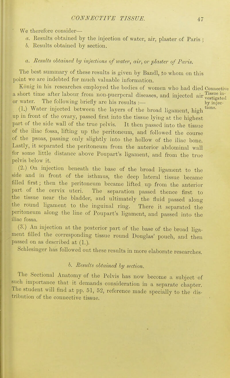 We therefore consider— a. Results obtained by the injection of water, air, plaster of Paris ; b. Results obtaiued by section. a. Results obtained by injections of loaier, air, or plaster of Paris. The best summary of these results is given by Baudl, .to whom on this point we are indebted for much valuable information. Konig in his researches employed the bodies of women who had died Connective a short time after labour from uon-puerperal diseases, and injected air or water. The folloAving briefly are his results :— by in^ec^' (1.) Water injected between the layers of the broad ligament, high up in front of the ovary, passed first into the tissue lying at the highest part of the side wall of the true pelvis. It then passed into the tissue of the iliac fossa, lifting up the peritoneum, and followed the course of the psoas, passing only slightly into the hollow of the iliac bone. Lastly, it separated the peritoneum from the anterior abdominal wall for some little distance above Poupart's ligament, and from the true pelvis below it. (2.) On injection beneath the base of the broad ligament to the side and in front of the isthmus, the deep lateral tissue became filled first; then the peritoneum became lifted up from the anterior part of the cervix uteri. The separation passed thence first to the tissue near the bladder, and ultimately the fluid passed along the round ligament to the inguinal ring. There it separated the peritoneum along the line of Poupart's ligament, and passed into the iliac fossa. (3.) An injection at the posterior part of the base of the broad liga- ment filled the corresponding tissue round Douglas' pouch, and then passed on as described at (1.). Schlesinger has followed out these results in more elaborate researches. b. Results obtained by section. The Sectional Anatomy of tlie Pelvis has now become a subject of such importance that it demands consideration in a separate chapter. The student will find at pp. 51, 52, reference made specially to the dis- tribution of the connective tissue.