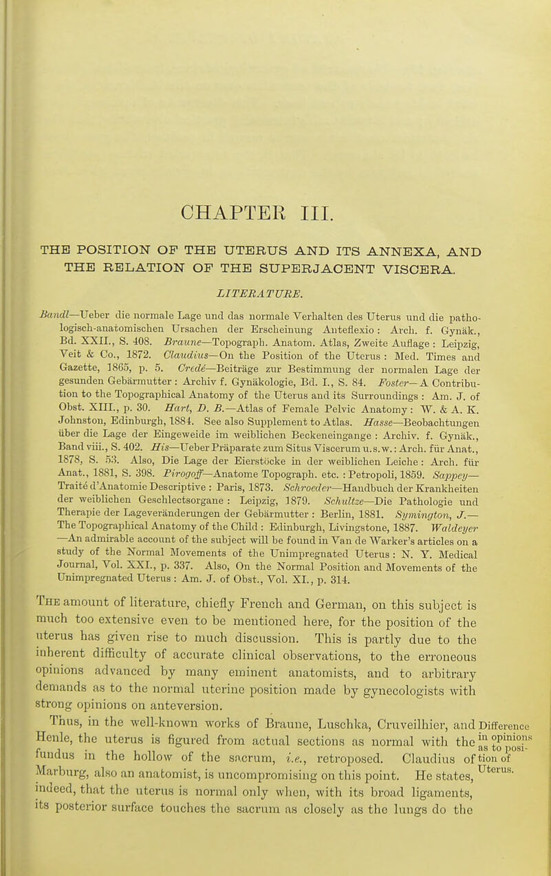 CHAPTER III. THE POSITION OP THE UTERUS AND ITS ANNEXA, AND THE RELATION OF THE SUPERJACENT VISCERA. LITERATURE. Bandl—JJehev die normale Lage und das normale Verlialten des Uterus und die patho- logisch-anatomischen Ursaclien der Ersclieinuug Aiiteflexio: Arch. f. Gynak., Bd. XXII., S. 408. .Bmune—Topograph. Anatom. Atlas, Zweite Auflage : Leipzig, Veit & Co., 1872. Claudius—On the Position of the Uterus : Med. Times and Gazette, 1865, p. 5. Crcde—Beitrage zur Bestimmung der normalen Lage der gesunden Gebarmutter : Arcliiv f. Gynakologie, Bd. I., S. 84. Foster-A Contribu- tion to the Topographical Anatomy of the Uterus and its Surroundings : Am. J. of Obst. XIIL, p. 30. Hart, D. 5.—Atlas of Female Pelvic Anatomy : VV. & A. K. Johnston, Edinbui-gh, 1884. See also Supplement to Atlas, fi^oisse—Beobachtungen liber die Lage der Eingeweide im weiblichen Beckeneingange : Ai-chiv. f. Gynak., Band viii., S. 402. S'is—Ueber Praparate zum Situs Viscerum u.s.w.: Arch, fiir Anat., 1878, S. .53. Also, Die Lage der Eierstocke in der weiblichen Leiche: Arch, fllr Anat., 1881, S. 398. Piroj/o/—Anatome Topograph, etc. : Petropoli, 1859. Sappejj— Traite d'Anatomie Descriptive : Paris, 1873. <S'c/iroe(7e?'—Handbuch der Ki-ankheiten der weiblichen Gesclilectsorgaue : Leipzig, ] 879. Schultze—Die Pathologie und Therapie der Lageveranderungen der Gebarmutter : Berlin, 1881. Symington, J.— The Topographical Anatomy of the Child : Edinburgh, Livingstone, 1887. Waldeyer —An admirable account of the subject ^vill be found in Van de Warker's articles on a study of the Normal Movements of the Unimpregnated Uterus : N. Y. Medical Journal, Vol. XXL, p. 337. Also, On the Normal Position and Movements of the Unimpregnated Uterus : Am. J. of Obst., Vol. XL, p. 314. The amount of literature, chiefly French and German, on this subject is much too extensive even to be mentioned here, for the position of the uterus has given rise to much discussion. This is partly due to the inherent difficulty of accurate clinical observations, to the erroneous opinions advanced by many eminent anatomists, and to arbitrary demands as to the normal uterine position made by gynecologists with strong opinions on anteversion. Thus, in the well-known works of Braune, Luschka, Cruveilhier, and Difference Henle, the uterus is figured from actual sections as normal with the i,^ °fpo°'' fundus in the hollow of the sacrum, i.e., retroposed. Claudius oftionof Marburg, also an anatomist, is uncompromising on this point. He states, indeed, that the uterus is normal only when, with its broad ligaments, Its posterior surface touches the sacrum as closely as the lungs do the