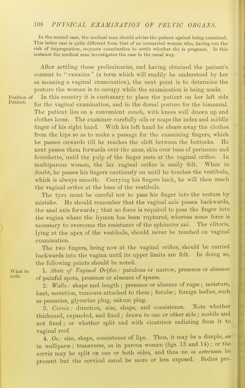 Patient. In the second case, the mertical man should advise the patient against being examined. This latter case is quite different from that of an unmarried woman who, having run the risk of impregnation, requests examination to settle whether she is pregnant. In this instance the medical man investigates the case in the usual way. After settling these preliminaries, and having obtained the patient's consent to examine (a term which will readily be understood by her as meaning a vaginal examination), the next point is to determine the posture the woman is to occupy while the examination is being made. Position of In this country it is customary to place the patient on her left side for the vaginal examination, and in the dorsal posture for the bimanual. The patient lies on a convenient couch, with knees well drawn up and clothes loose. The examiner carefully oils or soaps the index and middle finger of his right hand. With his left hand he clears away the clothes from the hips so as to make a passage for the examining fingers, which he passes onwards till he reaches the cleft between the buttocks. He next passes them forwards over the anus, skin over base of perineum and fourchette, until the pulp of the finger rests at the vaginal orifice. In multiparous women, the lax vaginal orifice is easily felt. When in doubt, he passes his fingers cautiously on until he touches the vestibule, which is always smooth. Carrying his fingers back, he will then reach the vaginal orifice at the base of the vestibule. The tyro must be careful not to pass his finger into the rectum by mistake. He should remember that the vaginal axis passes backwards, the anal axis forwards; that no force is required to pass the finger into the vagina where the hymen has been ruptured, whereas some force is necessary to overcome the resistance of the sphincter ani. The clitoris, lying at the apex of the vestibule, should never be touched on vaginal examination. The two fingers, being now at the vaginal orifice, should be carried backwards into the vagina until its upper limits are felt. In doing so, the following points should be noted. 1. State of Vaginal Orifice: patulous or narrow, presence or absence of painful spots, presence or absence of spasm. 2. Walls: shape and length ; presence or absence of rugse; moisture, heat, secretion, tumours attached to them; fistulse; foreign bodies, such as pessaries, glycerine plug, oakum plug. 3. Cervix: direction, size, shape, and consistence. Note whether thickened, expanded, and fixed; drawn to one or other side; mobile and not fixed ; or whether split and with cicatrices radiating from it to vaginal roof 4. Os: size, shape, consistence of lips. Thus, it may be a dimple, as in nullipara3; transverse, as in paro\is women (figs. 13 and 14); or the cervix may be split on one or both sides, and thus no os externum be present but the cervical canal be more or less exposed. Bodies pro- What to note.