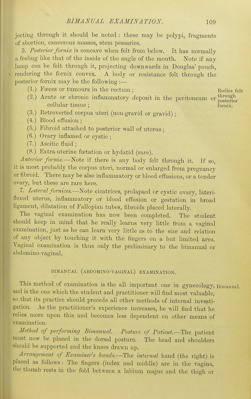 jecting through it should be noted : these may be polypi, fragments of abortion, cancerous masses, stem pessaries. 5. Posterior fornix is concave wlien felt from below. It has normally a feeling like that of the inside of the angle of the mouth. Note if any lump can be felt through it, projecting downwards in Douglas' pouch, rendering the fornix convex, A body or resistance felt through the posterior fornix may be the following :— (1.) Feeces or tumours in the rectum; Bodies felt (2.) Acute or chronic inflammatory deposit in the peritoneum or^^^^g^^j. cellular tissue; fornix. (3.) Retrovei-ted corpus uteri (non-gravid or gravid); (4.) Blood effusion; (5.) Fibroid attached to posterior wall of uterus ; (6.) Ovary inflamed or cystic ; (7.) Ascitic fluid; (8.) Extra-uterine fcetation or hydatid (rare). Anterior fornix.—Note if there is any body felt through it. If so, it is most probably the corpus uteri, normal or enlarged from pregnancy or fibroid. There may be also inflammatory or blood eftusions, or a tender ovarj'-, but these are rare here. 7. Lateral fornices.—Note cicatrices, prolapsed or cystic ovary, lateri- flexed uterus, inflammatory or blood efltusion or gestation in broad ligament, dilatation of Fallopian tubes, fibroids placed laterally. The vaginal examination has now been completed. The student should keep in mind that he really learns very little from a vaginal examination, just as he can learn very little as to the size and relation of any object by touching it with the fingers on a but limited area. Vaginal examination is thus only the preliminary to the bimanual or abdomino-vaginal. BIMANUAL (abdomino-vaginal) EXAMINATION. This method of examination is the all important one in gynecology, Bimannal. and is the one which the student and practitioner will find most valuable, so that its practice should precede all other methods of internal investi- gation. As the practitioner's experience increases, he will find that he relies more upon this and becomes less dependent on other means of examination. Method of performing Bimanual. Posture of Patient.—The patient must now be placed in the dorsal posture. The head and shoulders should be supported and the knees drawn up. Arrangement of Examiner's hands.—The internal hand (the right) is placed as follows: The fingers (index and middle) are in the vagina, the thumb rests in the fold between a labium majus and the thigh or