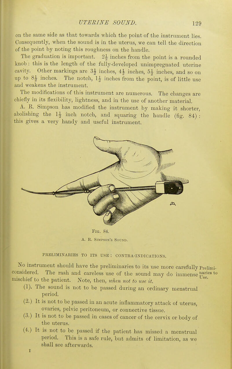 on the same side as that towards which the point of the instrument lies. Consequently, when the sound is in the uterus, we can tell the direction of the point by noting this roughness on the handle. The graduation is important. 21 inches from the point is a rounded knob : this is the length of the fully-developed unimpregnated uterine cavity. Other markings are 3^ inches, 4| inches, 5J inches, and so on up to 8| inches. The notch, l^- inches from the point, is of little use and weakens the instrument. The modifications of this instrument are numerous. The changes are chiefly in its flexibility, lightness, and in the use of another material. A. R. Simpson has modified the instrument by making it shorter, abolishing the l^- inch notch, and squaring the handle (fig. 84) : this gives a very handy and useful instrument. Fig. 84. A. R. Simpson's Sound. PRELIMINARIES TO ITS USE : CONTRA-INDICATIONS. No instrument should have the preliminaries to its use more carefully Prelimi- considered. The rash and careless use of the sound may do immense Jf^^^ *° mischief to the patient. Note, then, when not to use it. (1). The sound is not to be passed during an ordinary menstrual period. (2.) It is not to be passed in an acute inflammatory attack of uterus, ovaries, pelvic peritoneum, or connective tissue. (3.) It is not to be passed in cases of cancer of the cervix or body of the uterus. (4.) It is not to be passed if the patient has missed a menstrual period. This is a safe rule, but admits of limitation, as we shall see afterwards.