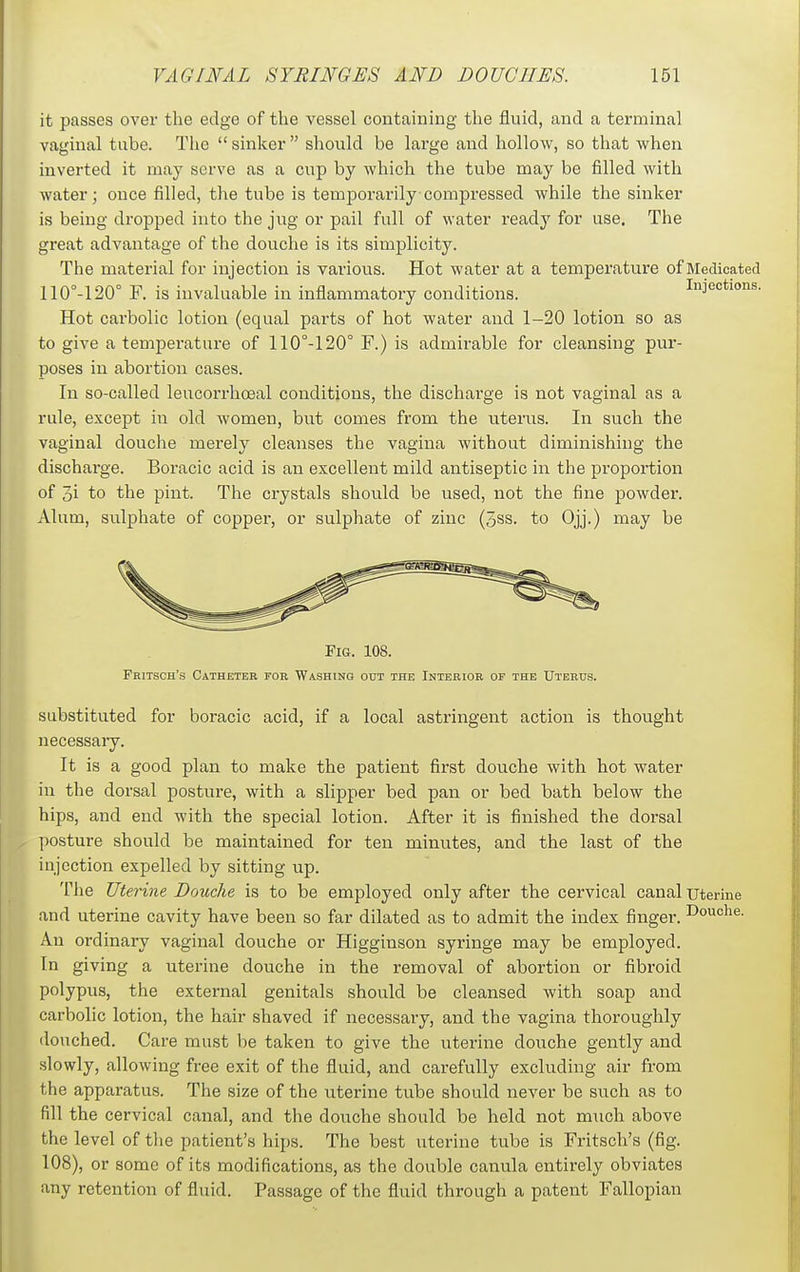 it passes over the edge of the vessel containing the fluid, and a terminal vaginal tube. The  sinker  should be large and hollow, so that when inverted it may serve as a cup by which the tube may be filled with water; once filled, the tube is temporarily compressed while the sinker is being dropped into the jug or pail full of water ready for use. The great advantage of the douche is its simplicity. The material for injection is various. Hot water at a temperature of Medicated 110°-120° F. is invaluable in inflammatory conditions. Injections. Hot carbolic lotion (equal parts of hot water and 1-20 lotion so as to give a temperature of 110°-120° F.) is admirable for cleansing pur- poses in abortion cases. In so-called leucorrhoeal conditions, the discharge is not vaginal as a rule, except in old women, but comes from the uterus. In such the vaginal douche merely cleanses the vagina without diminishing the dischai'ge. Boracic acid is an excellent mild antiseptic in the proportion of 3i to the pint. The crystals should be used, not the fine powder. Alum, sulphate of copper, or sulphate of zinc (5ss. to Ojj.) may be Fig. 108. Fritsch's Catheter for Washing out the Interior of the Uterus. substituted for boracic acid, if a local astringent action is thought necessary. It is a good plan to make the patient first douche with hot water in the dorsal posture, with a slipper bed pan or bed bath below the hips, and end with the special lotion. After it is finished the dorsal posture should be maintained for ten minutes, and the last of the injection expelled by sitting up. The Uterine Douche is to be employed only after the cervical canal uterine and uterine cavity have been so far dilated as to admit the index finger. I^ouo^e. An ordinary vaginal douche or Higginson syringe may be employed. In giving a uterine douche in the removal of abortion or fibroid polypus, the external genitals should be cleansed with soap and carbolic lotion, the hair shaved if necessary, and the vagina thoroughly douched. Care must be taken to give the uterine douche gently and slowly, allowing free exit of the fluid, and carefully excluding air from the apparatus. The size of the uterine tube should never be such as to fill the cervical canal, and the douche should be held not much above the level of tlie patient's hips. The best uterine tube is Fritsch's (fig. 108), or some of its modifications, as the double canula entirely obviates any retention of fluid. Passage of the fluid through a patent Fallopian