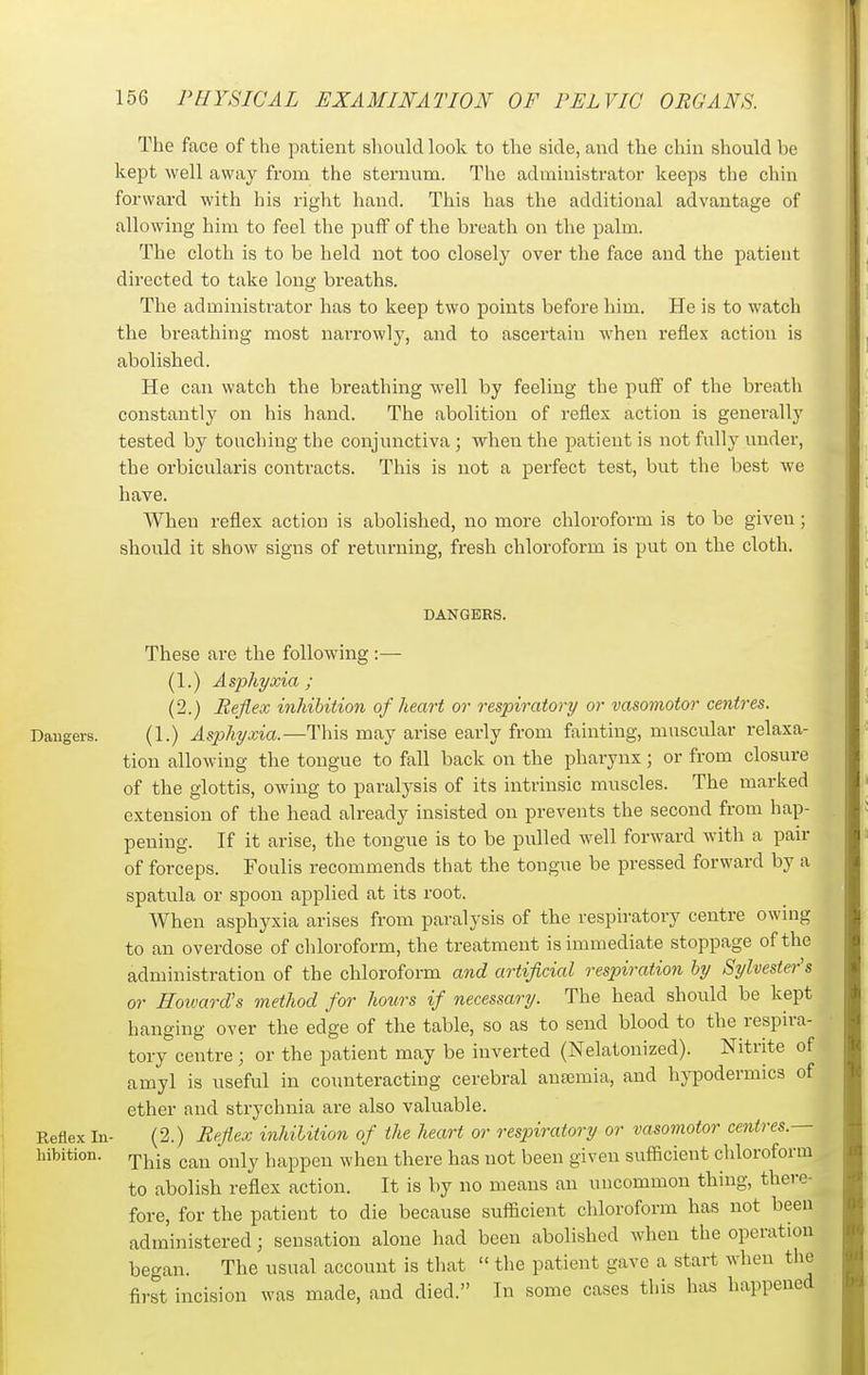 The face of the patient should look to the side, and the cliiii should he kept well away from the sternum. The administrator keeps the chiu forward with his right hand. This has the additional advantage of allowing him to feel the puff of the breath on the palm. The cloth is to be held not too closely over the face and the patient directed to take long breaths. The administrator has to keep two points before him. He is to watch the breathing most narrowly, and to ascertain when reflex action is abolished. He can watch the breathing well by feeling the puff of the breath constantly on his hand. The abolition of reflex action is generally tested by touching tiie conjunctiva; when the patient is not fully under, the orbicularis contracts. This is not a perfect test, but the best we have. When reflex action is abolished, no more chloroform is to be given; should it show signs of returning, fresh chloroform is put on the cloth. DANGERS. These are the following:— (1.) Asphyxia; (2.) Reflex inhibition of heart or respiratory or vasomotor centres. Dangers. (1.) Asphyxia.—This may arise early from fainting, muscular relaxa- tion allowing the tongue to fall back on the pharynx; or from closure of the glottis, owing to paralysis of its intrinsic muscles. The marked extension of the head already insisted on prevents the second from hap- pening. If it arise, the tongue is to be pulled well forward with a pair of forceps. Foulis recommends that the tongue be pressed forward by a spatula or spoon applied at its root. When asphyxia arises from paralysis of the respiratory centre owing to an overdose of chloroform, the treatment is immediate stoppage of the administration of the chloroform and artificial respiration hy Sylvester's or Howards method for hours if necessary. The head should be kept hanging over the edge of the table, so as to send blood to the respira- tory centre ; or the patient may be inverted (Nelatonized). Nitrite of amyl is useful in counteracting cerebral anajmia, and hypodermics of ether and strychnia are also valuable. Reflex In- (2.) Reflex inhilition of the heart or respiratory or vasomotor centres.— bibition. rpj^jg gj^j^ oj^ly happen when there has not been given sufficient chloroform to abolish reflex action. It is by no means an uncommon thing, there- fore, for the patient to die because sufficient chloroform has not been administered; sensation alone had been abolished when the operation began. The usual account is that  the patient gave a start when tlie first incision was made, and died. In some cases this has happened