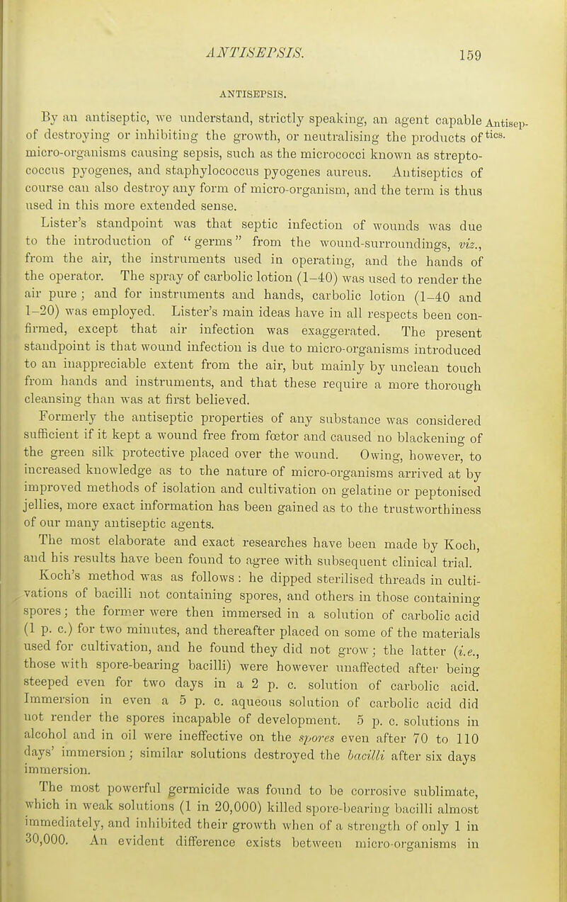 ANTISEPSIS. By an antiseptic, Ave understand, strictly speaking, an agent capable Antisep- of destroying or inhibiting the growth, or neutralising the products of micro-organisms causing sepsis, such as the micrococci known as strepto- coccus pyogenes, and staphylococcus pyogenes aureus. Antiseptics of course can also destroy any form of micro-organism, and the term is thus used in this more extended sense. Lister's standpoint was that septic infection of wounds was due to the introduction of  germs from the wound-surroundings, viz., from the air, the instruments used in operating, and the hands of the operator. The spray of carbolic lotion (1-40) was used to render the air pure ; and for instruments and hands, carbolic lotion (1-40 and 1-20) was employed. Lister's main ideas have in all respects been con- firmed, except that air infection was exaggerated. The present standpoint is that wound infection is due to micro-organisms introduced to an inappreciable extent from the air, but mainly by unclean touch from hands and instruments, and that these require a more thorough cleansing than was at first believed. Formerly the antiseptic properties of any substance was considered sufiBcient if it kept a wound free from foetor and caused no blackening of the green silk protective placed over the wound. Owing, however, to increased knowledge as to the nature of micro-organisms arrived at by improved methods of isolation and cultivation on gelatine or peptonised jellies, more exact information has been gained as to the trustworthiness of our many antiseptic agents. The most elaborate and exact researches have been made by Koch, and his results have been found to agree with subsequent clinical trial. Koch's method was as follows : he dipped sterilised threads in culti- vations of bacilli not containing spores, and others in those containing spores; the form.er were then immersed in a solution of carbolic acid (1 p. c.) for two minutes, and thereafter placed on some of the materials used for cultivation, and he found they did not grow; the latter {i.e., those with spore-bearing bacilli) were however unaffected after being steeped even for two days in a 2 p. c. solution of carbolic acid. Immersion in even a 5 p. c. aqueous solution of carbolic acid did not render the spores incapable of development, o p. c. solutions in alcohol and in oil were ineffective on the fij,ores even after 70 to 110 days' immersion; similar solutions destroyed the bacilli after six days immersion. The most powerful germicide was found to be corrosive sublimate, which in weak solutions (1 in 20,000) killed spore-bearing bacilli almost immediately, and inhibited their growth when of a strcugtli of only 1 in 30,000. An evident difference exists between micro-organisms in