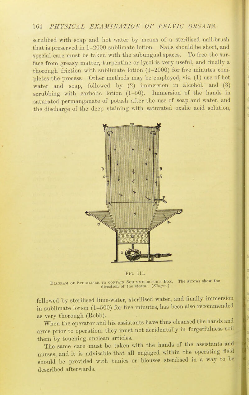 scrubbed with soap and hot water by means of a sterilised nail-brush that is preserved in 1-2000 sublimate lotion. Nails should be short, and special care must be taken with the subungual spaces. To free the sur- face from greasy matter, turpentine or lysol is very useful, and finally a thorough friction with sublimate lotion (1-2000) for five minutes com- pletes the process. Other methods may be employed, viz. (1) use of hot water and soap, followed by (2) immersion in alcohol, and (3) scrubbing with carbolic lotion (1-50). Immersion of the hands in saturated permanganate of potash after the use of soap and water, and the discharge of the deep staining with saturated oxalic acid solution. Fig. 111. Diagram of Steriliser to contain Sohimmklbusch's Box. The arrows show the direction of the steam. (Sdnyer.) followed by sterilised lime-water, sterilised water, and finally immersion in sublimate lotion (1-500) for five minutes, has been also recommended as very thorough (Robb). When the operator and his assistants have thus cleansed the hands and arms prior to operation, they must not accidentally in forgetfulness soil them by touching unclean articles. The same care must be taken with the hands of the assistants and nurses, and it is advisable that all engaged within the operating field should be provided with tunics or blouses sterilised in a way to be described afterwards.