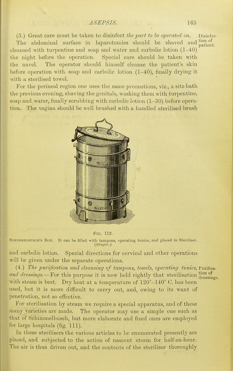 (3.) Great care must be taken to disinfect the part to be operated on. Disinfec- The abdominal surface in laparotomies should be shaved and p°ig°\ cleansed with tui-pentine and soap and water and carbolic lotion (1-40) the niglit before the operation. Special care should be taken with the navel. The operator should himself cleanse the patient's skin before operation with soap and carbolic lotion (1-40), finally drying it with a sterilised towel. For the perineal region one uses tlie same precautions, viz., a sitz-bath the previous evening, shaving the genitals, washing them with turpentine, soap and water, finally scrubbing with carbolic lotion (1-30) before opera- tion. The vagina should be well brushed with a handled sterilised brush Fig. 112. Schimmelbusch's Box. It can he filled with taniiJons, operating tunics, and placed in Steriliser. (Siinger.) find carTjolic lotion. Special directions for cervical and other operations will be given under the separate operations. (4.) The purification and cleansing of tamjjons, toivels, op)erating tunics, Piirifica- and dressings.—For this purpose it is now held rightly that sterilisation */°g°s°ngs with steam is best. Dry heat at a temperature of 120°-140° C. has been used, but it is more difficult to carry out, and, owing to its want of penetration, not so effective. For sterilisation by steam we require a special apparatus, and of these many varieties are made. The operator may use a simple one such as that of Schimmelbusch, but more elaborate and fixed ones are employed for large hospitals (fig. 111). In these sterilisers the various articles to be enumerated presently are placed, and subjected to the action of nascent steam for half-an-hour. The air is thus driven out, and the contents of the steriliser thoroughly