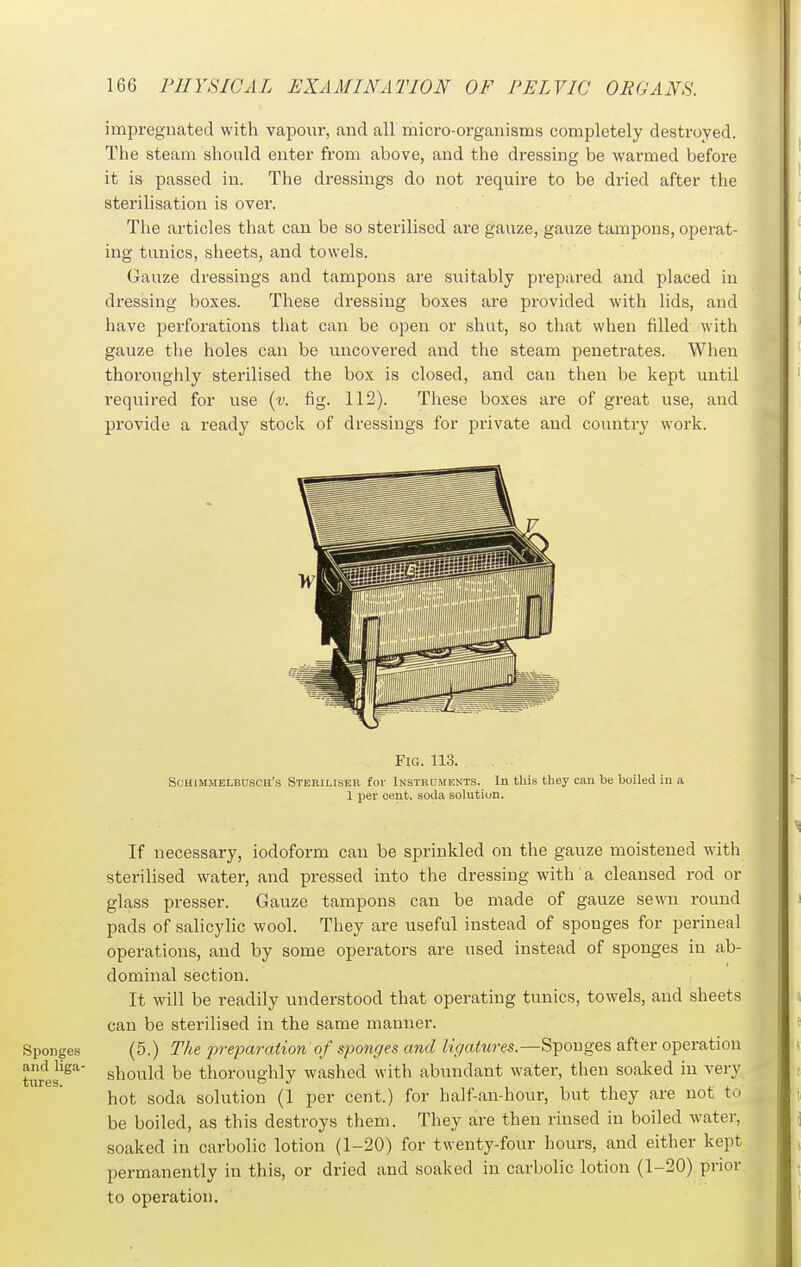 impregnated with vapour, and all micro-organisms completely destroyed. The steam should enter from above, and the dressing be warmed before it is passed in. The dressings do not require to be dried after the sterilisation is over. Tlie articles that can be so sterilised are gauze, gauze tampons, operat- ing tunics, sheets, and towels. Gauze dressings and tampons are suitably prepared and placed in dressing boxes. These dressing boxes are provided with lids, and have perforations that can be open or shut, so that when filled with gauze the holes can be uncovered and the steam penetrates. When thoroughly sterilised the box is closed, and can then be kept until required for use {v. fig. 112). Tliese boxes are of great use, and provide a ready stock of dressings for private and country work. Fig. 113. ScHiMMELBUSCH's STERILISER for INSTRUMENTS. In this they Can be boiled in a 1 per cent, soda solution. If necessary, iodoform can be sprinkled on the gauze moistened with sterilised water, and pressed into the dressing with a cleansed rod or glass presser. Gauze tampons can be made of gauze sewn round pads of salicylic wool. They are useful instead of sponges for perineal operations, and by some operators are used instead of sponges in ab- dominal section. It will be readily understood that operating tunics, towels, and sheets can be sterilised in the same manner. Sponges (5.) The preparation of sponges and ligatures.—Sponges after operation twes^^'' should be thoroughly washed with abundant water, then soaked in very hot soda solution (1 per cent.) for half-an-hour, but they are not to be boiled, as this destroys them. They are then rinsed in boiled water, soaked in carbolic lotion (1-20) for twenty-four hours, and either kept permanently in this, or dried and soaked in carbolic lotion (1-20) prior to operation.