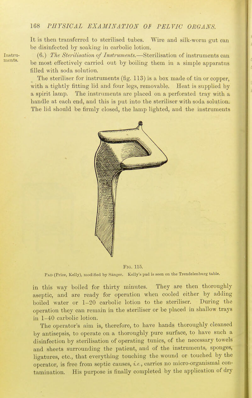 It is then transferred to sterilised tubes. Wire and silk-worm gut can be disinfected by soaking in carbolic lotion. (6.) The Sterilisation of Instruments.—Sterilisation of instruments can be most effectively carried out by boiling them in a simple apparatus filled with soda solution. The steriliser for instruments (fig. 113) is a box made of tin or copper, with a tightly fitting lid and four legs, removable. Heat is supplied by a spirit lamp. The instruments are placed on a perforated tray with a handle at each end, and this is put into the steriliser with soda solution. The lid should be firmly closed, the lamp lighted, and the instruments Fig. 11.5. Pad (Price, Kelly), modified by Sanger. Kelly's pad is seen on the Trendelenburg table. in this way boiled for thirty minutes. They are then thoroughly aseptic, and are ready for operation when cooled either by adding boiled water or 1-20 carbolic lotion to the steriliser. Dui-ing the operation they can remain in the steriliser or be placed in shallow trays in 1-40 carbolic lotion. The operator's aim is, therefore, to have hands thoroughly cleansed by antisepsis, to operate on a thoroughly pure surface, to have such a disinfection by sterilisation of operating tunics, of the necessary towels and sheets surrounding the patient, and of the instruments, sponges, ligatures, etc., that everything touching the wound or touched by the operator, is free from septic causes, i.e., carries no niicro-organismal con- tamination. His purpose is finally completed by the application of dry