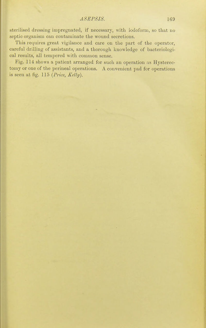 sterilised dressing iuipregnated, if necessary, with iodoform, so that no septic organism can contaminate the wound secretions. This requires great vigilance and care on the part of the operator, careful drilling of assistants, and a thorough knowledge of bacteriologi- cal results, all tempered with common sense. Fig. 114 shows a patient arranged for sucli an operation as Hysterec- tomy or one of the perineal operations. A convenient pad for operations is seen at fig. 115 {Price, Kelly).