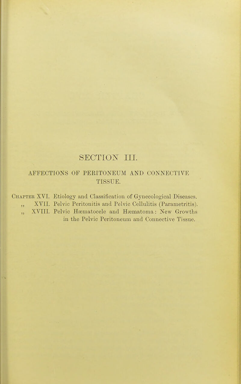 SECTIO^T III. AFFECTIONS OF PERITONEUM AND CONNECTIVE TISSUE. Chapter XVI. Etiology and Classification of Gynecological Diseases. XVII. Pelvic Peritonitis and Pelvic Cellulitis (Parametritis). ,, XVIII. Pelvic Heematocele and Htematoma: New Growths in the Pelvic Peritoneum and Connective Tissue.