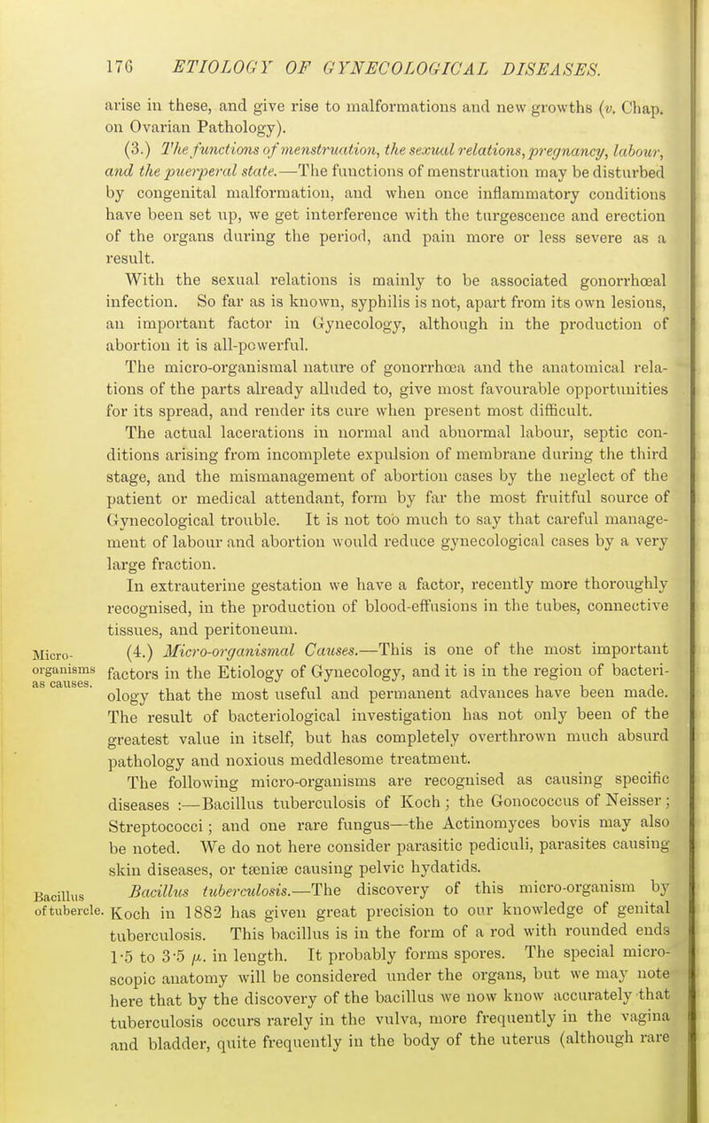 arise in these, and give rise to malformations and new growths {v. Chap, on Ovarian Pathology). (3.) 1'he functio7is of menstruation, the sexual relations, pi-egnancy, labour, and the puerperal state.—-The functions of menstruation may be disturbed by congenital malformation, and when once inflammatory conditions have been set np, we get interference with the turgescence and erection of the organs during the periorl, and pain more or less severe as a result. With the sexual relations is mainly to be associated gonorrhoeal infection. So far as is known, syphilis is not, apart from its own lesions, an important factor in Gynecology, although in the production of abortion it is all-powerful. The micro-organismal nature of gonorrhoea and the anatomical rela- tions of the parts already alluded to, give most favourable opportunities for its spread, and render its cure when present most difficult. The actual lacerations in normal and abnormal labour, septic con- ditions arising from incomplete expulsion of membrane during the third stage, and the mismanagement of abortion cases by the neglect of the patient or medical attendant, form by far the most fruitful source of Gynecological trouble. It is not too much to say that careful manage- ment of labour and abortion would reduce gynecological cases by a very large fraction. In extrauterine gestation we have a factor, recently more thoroughly recognised, in the production of blood-effusions in the tubes, connective tissues, and peritoneum. Micro- (4.) Micro-organisnial Causes.—This is one of the most important organisms factors in the Etiology of Gynecology, and it is in the region of bacteri- ology that the most useful and permanent advances have been made. The result of bacteriological investigation has not only been of the greatest value in itself, but has completely overthrown much absurd pathology and noxious meddlesome treatment. The following micro-organisms are recognised as causing specific diseases :—Bacillus tuberculosis of Koch; the Gonococcus ofNeisser; Streptococci; and one rare fungus—the Actinomyces bovis may also be noted. We do not here consider parasitic pediculi, parasites causing skin diseases, or ttenife causing pelvic hydatids. Bacillus Bacillus tuberculosis.—discovery of this micro-organism by of tubercle. Koch in 1882 has given great precision to our knowledge of genital tuberculosis. This bacillus is in the form of a rod with rounded ends 1-5 to 3-5 /X. in length. It probably forms spores. The special micro- scopic anatomy will be considered under the organs, but we may note here that by the discovery of the bacillus we now know accurately that tuberculosis occurs rarely in the vulva, more frequently in the vagina and bladder, quite frequently in the body of the uterus (although rare