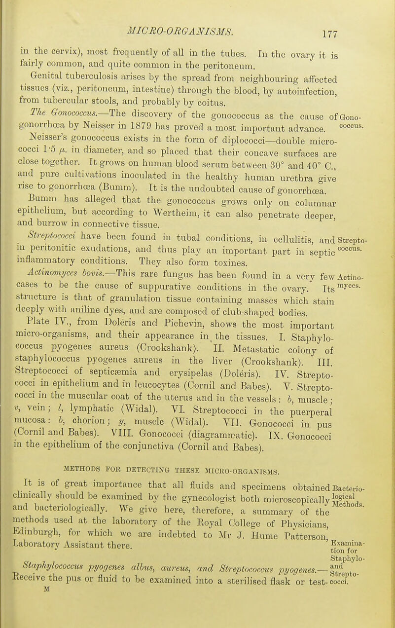 ill the cervix), most frequently of all in the tubes. In the ovary it is fairly common, and quite common in the peritoneum. Genital tuberculosis arises by the spread from neighbouring affected tissues (viz., peritoneum, intestine) through the blood, by autoinfection, from tubercular stools, and probably by coitus. The Gonococcus.~The discovery of the gonococcus as the cause ofGono- gonorrhrea by Neisser in 1879 has proved a most important advance. Neisser's gonococcus exists in the form of diplococci—double micro- cocci 1-5 IX. in diameter, and so placed that their concave surfaces are close together. It grows on human blood serum between 30° and 40° C, and pure cultivations inoculated in the healthy human urethra give rise to gonorrhosa (Bumm). It is the undoubted cause of gonorrhoea. Bumm has alleged that the gonococcus grows only on columnar epithelium, but according to Wertheim, it can also penetrate deeper, and burrow in connective tissue. Streptococci have been found in tubal conditions, in cellulitis, and Strepto- ui peritonitic exudations, and thus play an important part in septic inflammatory conditions. They also form toxines. Actinomyces Jotos.—This rare fungus has been found in a very fewActino- cases to be the cause of suppurative conditions in the ovary. Its™^''*'®- structure is that of granulation tissue containing masses which stain deeply with aniline dyes, and are composed of club-shaped bodies. Plate IV., from Doleris and Pichevin, shows the most important micro-organisms, and their appearance in _ the tissues. I. Staphylo- coccus pyogenes aureus (Crookshank). 'll. Metastatic colony of staphylococcus pyogenes aureus in the liver (Crookshank). III. Streptococci of septicaemia and erysipelas (Doleris). IV. Strepto- cocci in epithelium and in leucocytes (Cornil and Babes). V. Strepto- cocci in the muscular coat of the uterus and in the vessels : h, muscle; V, vein; I, lymphatic (Widal). VI Streptococci in the puerperal mucosa: 5, chorion; y, muscle (Widal). VII. Gonococci in pus (Cornil and Babes). VIII. Gonococci (diagrammatic). IX. Gonococci in the epithelium of the conjunctiva (Cornil and Babes). METHODS FOR DETECTING THESE MICRO-ORGANISMS. It is of great importance that all fluids and specimens obtained Bacterio- clmically should be examined by the gynecologist both microscopically K^il and bacteriologically. We give here, therefore, a summary of the methods used at the laboratory of the Eoyal College of Physicians, Edinburgh, for which we are indebted to Mr J. Hume Patterson,' Laboratory Assistant there Examma- tion for Staphylo- Staphylococcus pyogenes albus, aureus, and Streptococcus pyogenes.—^^^^^^ Receive the pus or fluid to be examined into a sterilised flask or test-coccT ° M