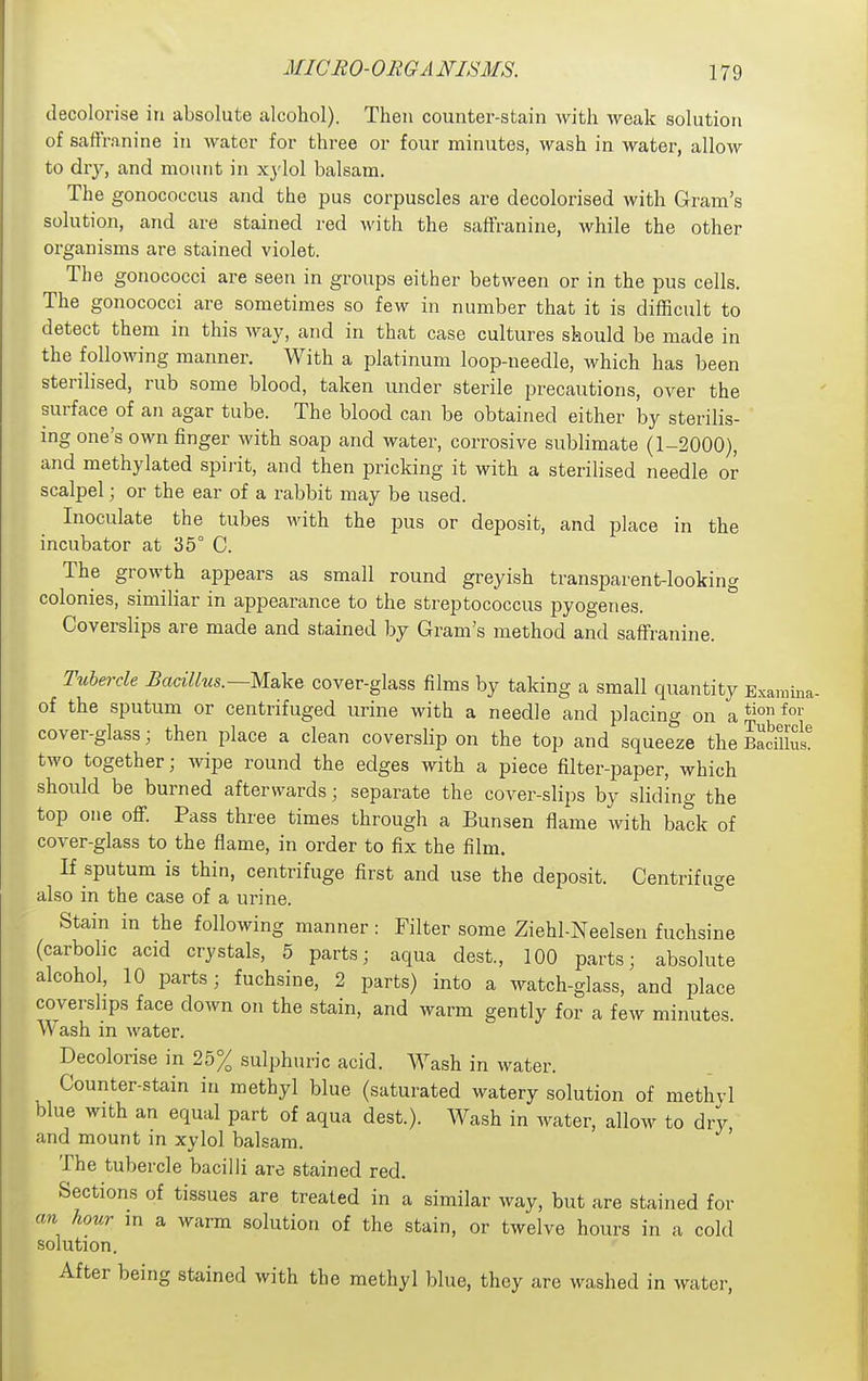MICRO-OEGA NISMS. decolorise in absolute alcohol). Then counter-stain with weak solution of saflranine in water for three or four minutes, wash in water, allow to dry, and moiuit in xylol balsam. The gonococcus and the pus corpuscles are decolorised with Gram's solution, and are stained red with the saffranine, while the other organisms are stained violet. The gonococci are seen in groups either between or in the pus cells. The gonococci are sometimes so few in number that it is difficult to detect them in this way, and in that case cultures should be made in the following manner. With a platinum loop-needle, which has been sterilised, rub some blood, taken under sterile precautions, over the surface of an agar tube. The blood can be obtained either by sterilis- ing one's own finger with soap and water, corrosive sublimate (1-2000), and methylated spiiit, and then pricking it with a sterilised needle or scalpel; or the ear of a rabbit may be used. Inoculate the tubes with the pus or deposit, and place in the incubator at 35° C. The growth appears as small round greyish transparent-looking colonies, similiar in appearance to the streptococcus pyogenes. Coverslips are made and stained by Gram's method and saffranine. T^ibercle Bacillus.—Make cover-glass films by taking a small quantity Examma- of the sputum or centrifuged urine with a needle and placing on a cover-glass; then place a clean coverslip on the top and squeeze the Bad£ two together; wipe round the edges with a piece filter-paper, which should be burned afterwards; separate the cover-slips by sliding the top one ofi. Pass three times through a Bunsen flame with back of cover-glass to the flame, in order to fix the film. If sputum is thin, centrifuge first and use the deposit. Centrifuge also in the case of a urine. ° Stain in the following manner: Filter some Ziehl-Neelsen fuchsine (carbolic acid crystals, 5 parts; aqua dest., 100 parts; absolute alcohol, 10 parts; fuchsine, 2 parts) into a watch-glass, and place covershps face down on the stain, and warm gently for a few minutes. Wash in water. Decolorise in 25% sulphuric acid. Wash in water. Counter-stain in methyl blue (saturated watery solution of methvl blue with an equal part of aqua dest.). Wash in water, allow to dry and mount in xylol balsam. The tubercle bacilli are stained red. Sections of tissues are treated in a similar way, but are stained for cm hour in a warm solution of the stain, or twelve hours in a cold solution. After being stained with the methyl blue, they are washed in water,