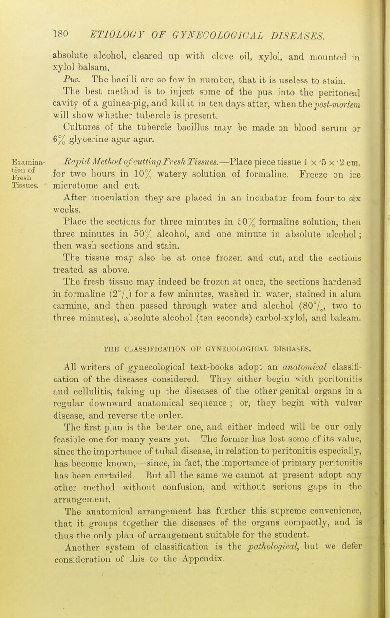 absolute alcohol, cleared up with clove oil, xylol, and mounted in xylol balsam. Pus.—The bacilli are so few in number, that it is useless to stain. The best method is to inject some of the pus into the peritoneal cavity of a guinea-pig, and kill it in ten days after, when the post-mortem will show whether tubercle is present. Cultures of the tubercle bacillus may be made on blood serum or 6% glycerine agar agar. Examina- Rajncl Method of cutting Fresh Tissues.—-Place piece tissue 1 x 5 x '2 cm. Fresh^ for two hours in 10% watery solution of formaline. Freeze on ice Tissues. microtome and cut. After inoculation they are placed in an incubator from four to six weeks. Place the sections for three minutes in 50% formaline solution, then three minutes in 50% alcohol, and one minute in absolute alcohol; then wash sections and stain. The tissue may also be at once frozen and cut, and the sections treated as above. The fresh tissue may indeed be frozen at once, the sections hardened in formaline (2°/J for a few minutes, washed in water, stained in alum carmine, and then passed through water and alcohol {80°/^, two to three minutes), absolute alcohol (ten seconds) carbol-xylol, and balsam. THE CLASSIFICATION OF GYNECOLOGICAL DISEASES. All writers of gynecological text-books adopt an anatomical classifi- cation of the diseases considered. They either begin with peritonitis and cellulitis, taking up the diseases of the other genital organs in a regular downward anatomical sequence ; or, they begin with vulvar disease, and reverse the order. The first plan is the better one, and either indeed will be our only feasible one for many years yet. The former has lost some of its value, since the importance of tubal disease, in relation to peritonitis especially, has become known,—since, in fact, the importance of primary peritonitis has been curtailed. But all the same we cannot at present adopt any other method without confusion, and without serious gaps in the arrangement. The anatomical arrangement has further this supreme convenience, that it groups together the diseases of the organs compactly, and is thus the only plan of arrangement suitable for the student. Another system of classification is the pathological, but we defer consideration of this to the Appendix.